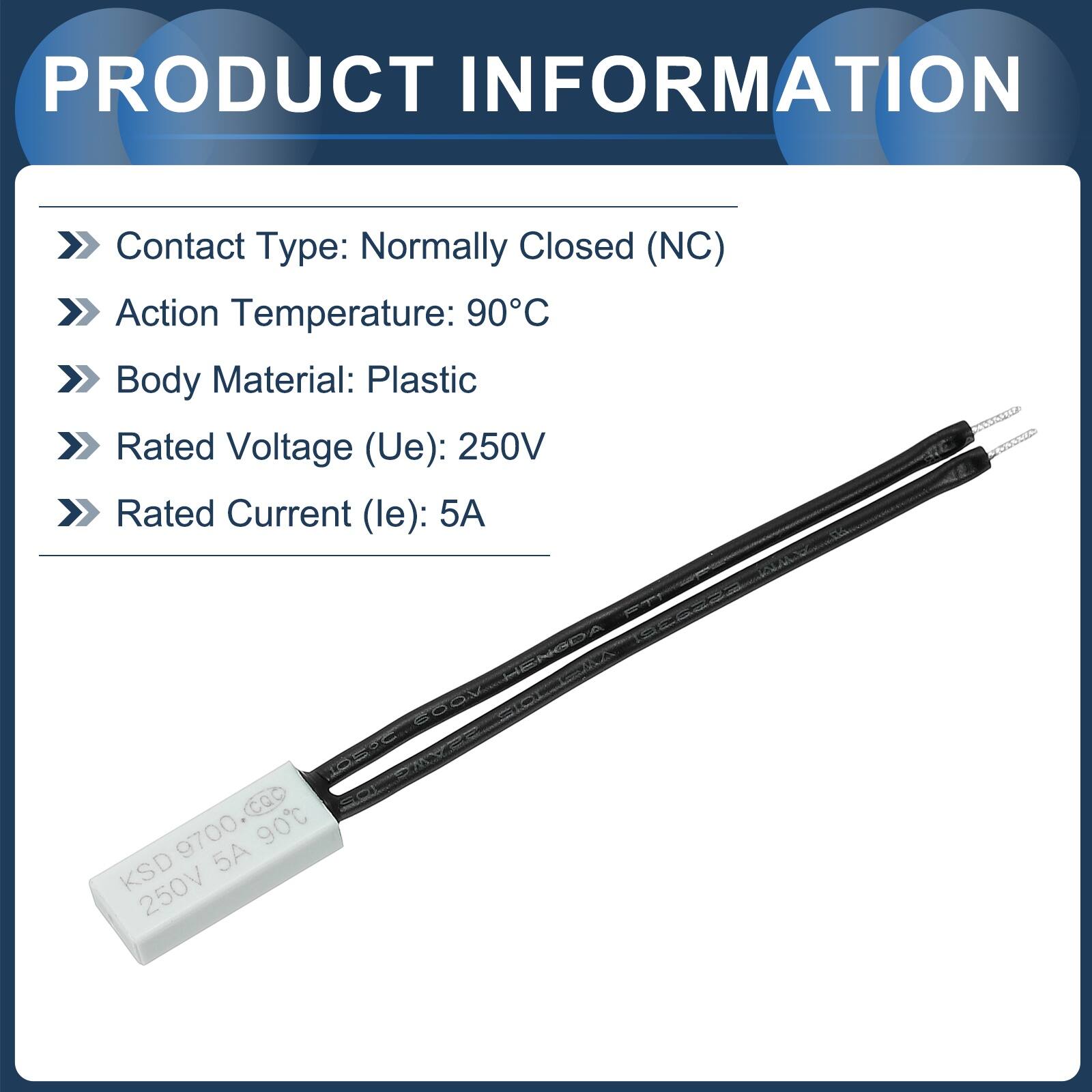PRODUCT INFORMATION

Contact Type: Normally Closed (NC)  
Action Temperature: 90°C  
Body Material: Plastic  
Rated Voltage (Ue): 250V  
Rated Current (le): 5A  

HENSDA CVA G80Y ETC STS CQ SO 9700 90C KSD 5A 250V