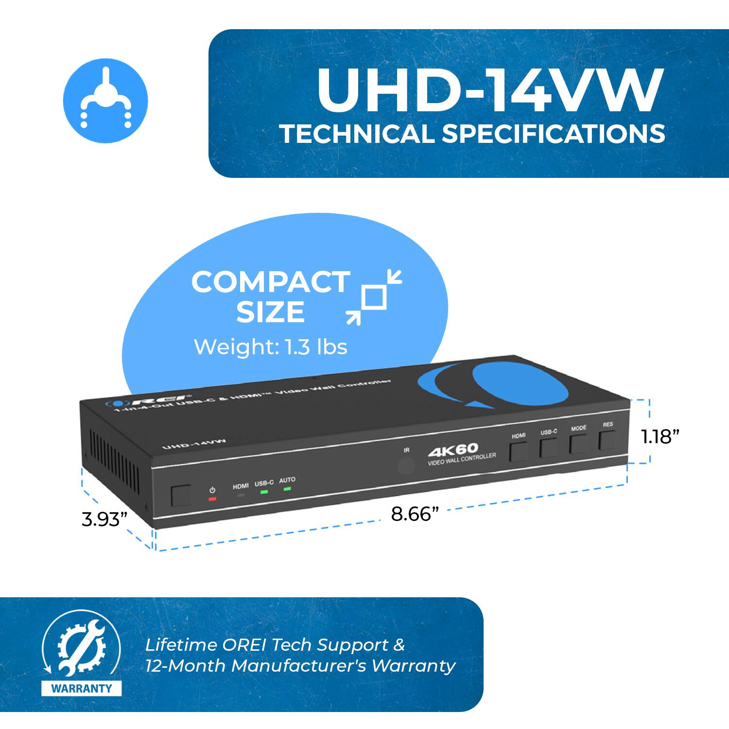 UHD-14VW TECHNICAL SPECIFICATIONS
COMPACT SIZE
Weight: 1.3 lbs
1.18" - 4K60 VIDEO WALL CONTROLLER
3.93"
8.66"
Lifetime OREI Tech Support & 12-Month Manufacturer's Warranty
WARRANTY