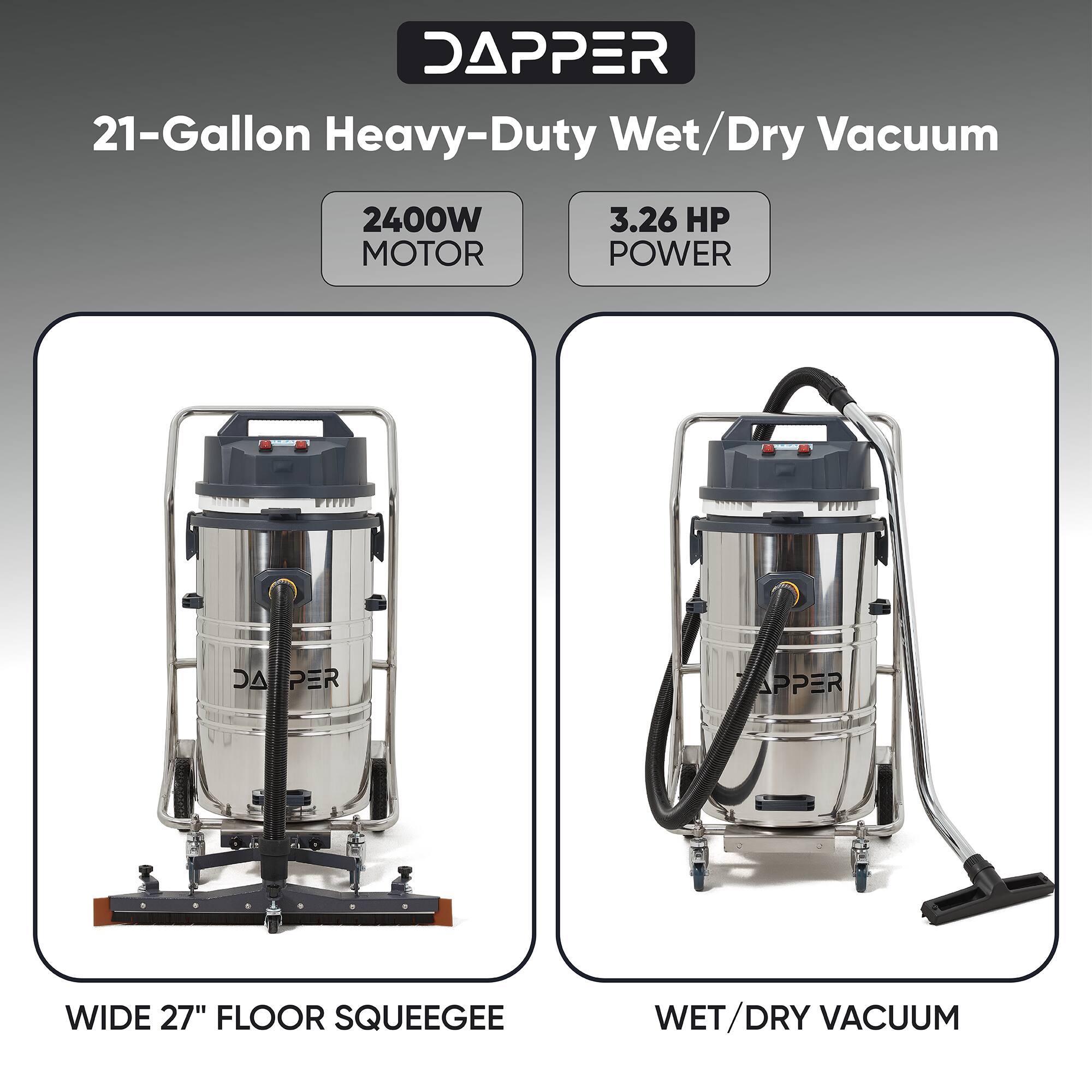 DAPPER 21-Gallon Heavy-Duty Wet/Dry Vacuum  
2400W MOTOR  
3.26 HP POWER  
WIDE 27" FLOOR SQUEEGEE  
WET/DRY VACUUM