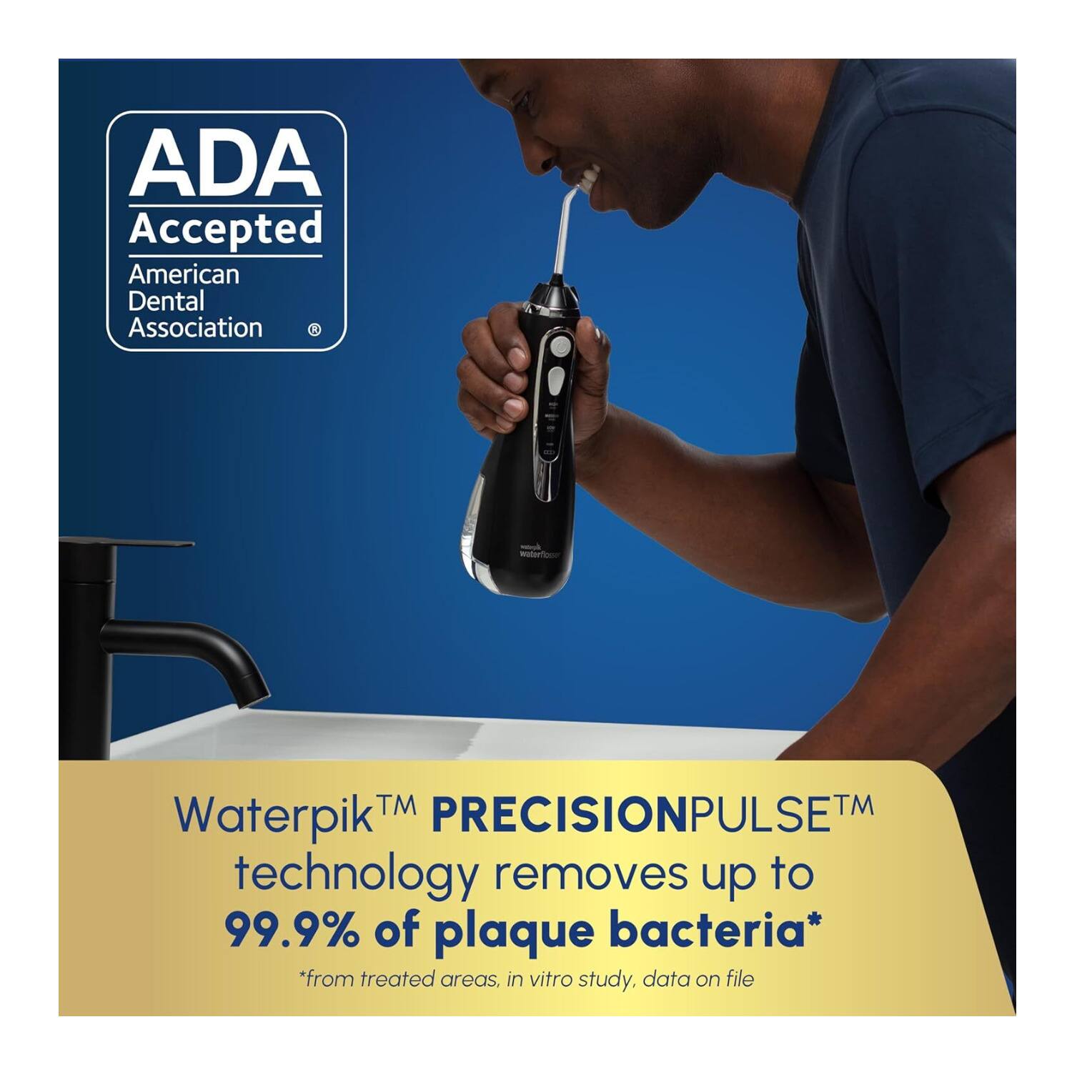 ADA Accepted  
American Dental Association  

Waterpik™ PRECISIONPULSE™ technology removes up to 99.9% of plaque bacteria*  
*from treated areas, in vitro study, data on file