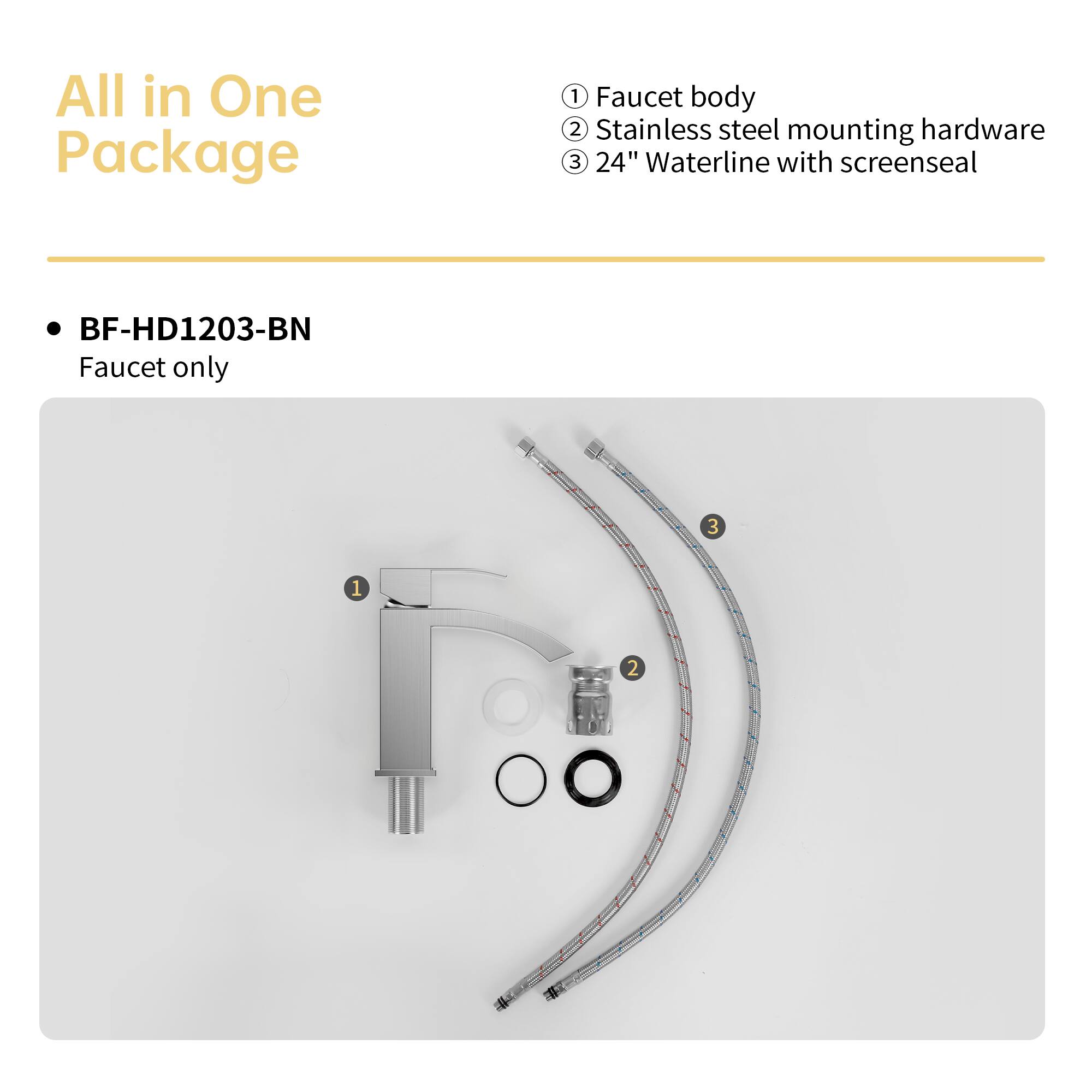 All in One Package

BF-HD1203-BN
Faucet only

1. Faucet body
2. Stainless steel mounting hardware
3. 24" Waterline with screenseal