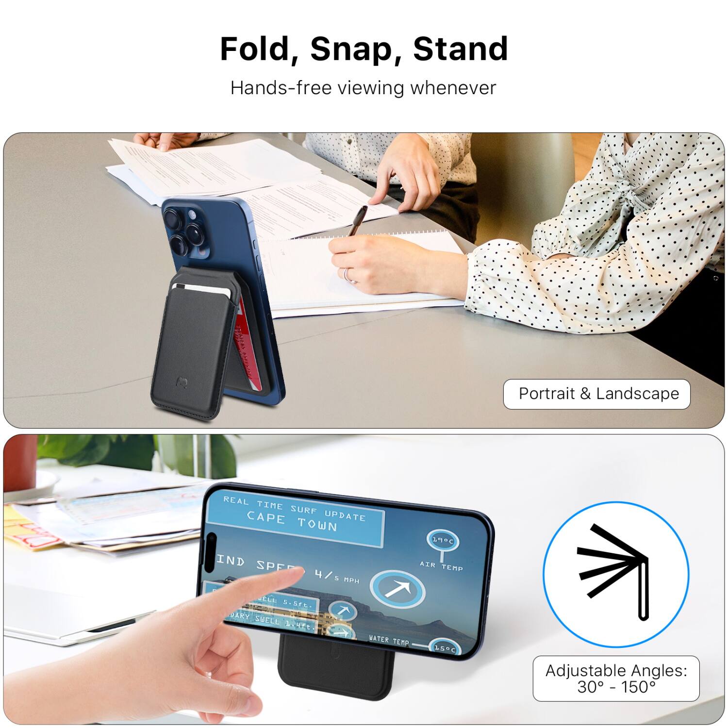 Fold, Snap, Stand  
Hands-free viewing whenever  

Portrait & Landscape  

REAL TIME SURF UPDATE  
CAPE TOWN  

AIR TEMP  
WATER TEMP  

Adjustable Angles:  
30° - 150°