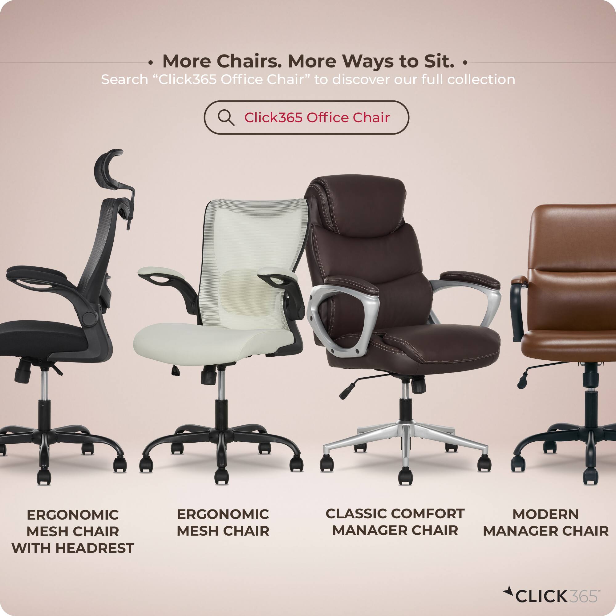More Chairs. More Ways to Sit.  
Search "Click365 Office Chair" to discover our full collection  

ERGONOMIC MESH CHAIR WITH HEADREST  
ERGONOMIC MESH CHAIR  
CLASSIC COMFORT MANAGER CHAIR  
MODERN MANAGER CHAIR  

CLICK365