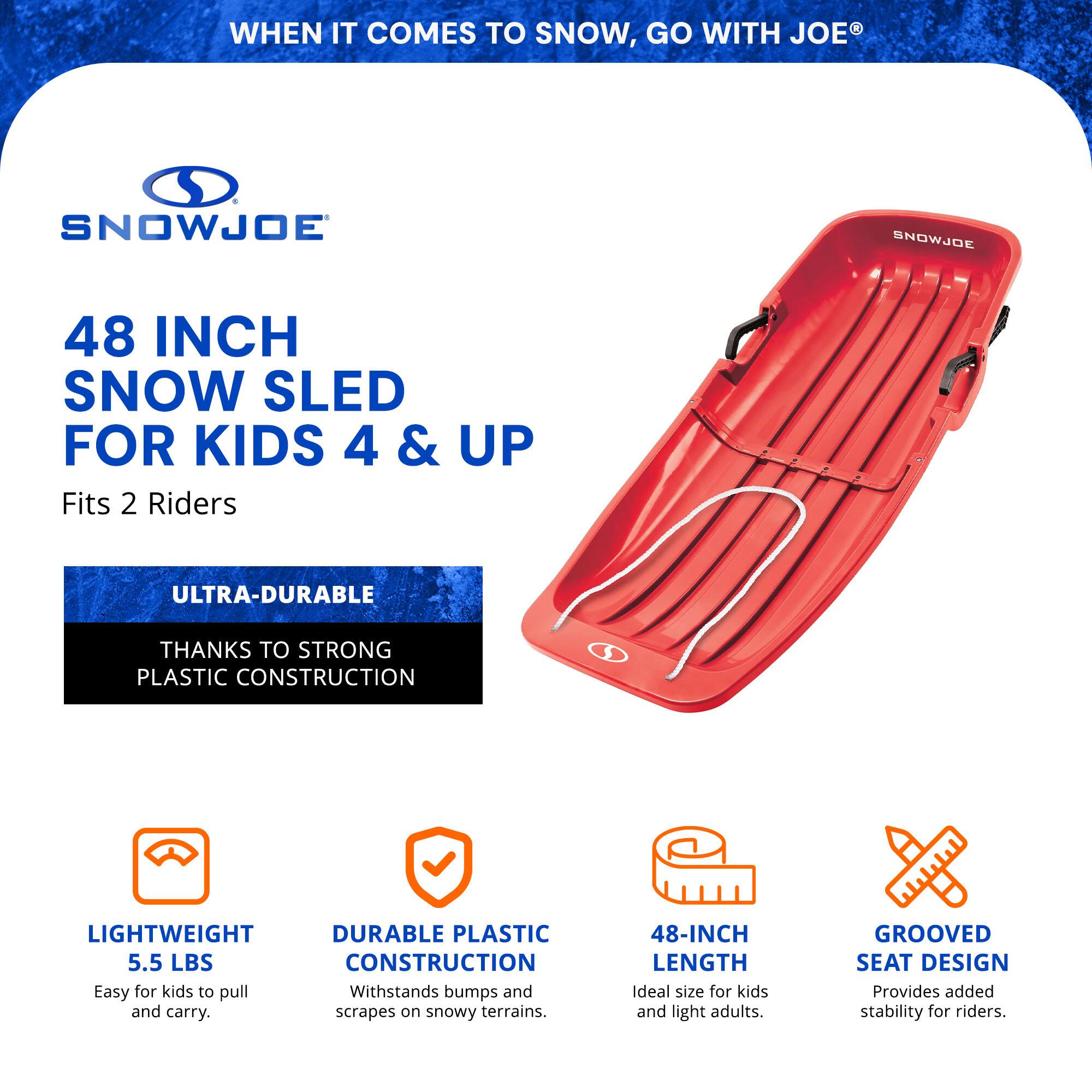 WHEN IT COMES TO SNOW, GO WITH JOE®

SNOWJOE

48 INCH SNOW SLED FOR KIDS 4 & UP
Fits 2 Riders

ULTRA-DURABLE
THANKS TO STRONG PLASTIC CONSTRUCTION

LIGHTWEIGHT
5.5 LBS
Easy for kids to pull and carry.

DURABLE PLASTIC CONSTRUCTION
Withstands bumps and scrapes on snowy terrains.

48-INCH LENGTH
Ideal size for kids and light adults.

GROOVED SEAT DESIGN
Provides added stability for riders.