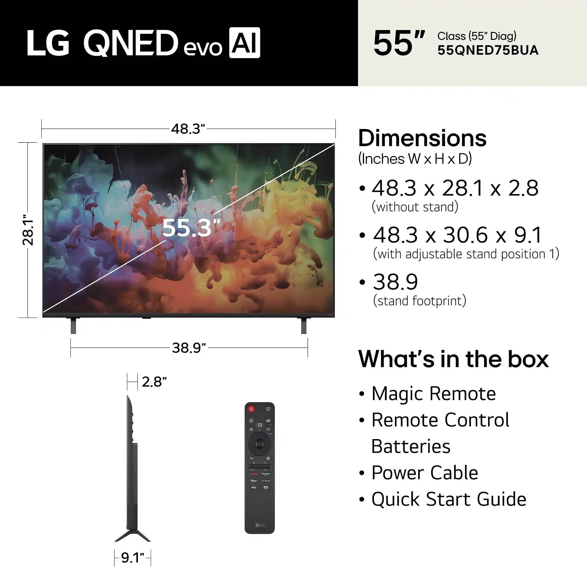 LG QNED evo AI Class (55" Diag) 55" 55QNED75BUA

Dimensions (Inches W x H x D)
- 48.3 x 28.1 x 2.8 (without stand)
- 48.3 x 30.6 x 9.1 (with adjustable stand position 1)
- 38.9 (stand footprint)

What's in the box
- Magic Remote
- Remote Control
- Batteries
- Power Cable
- Quick Start Guide