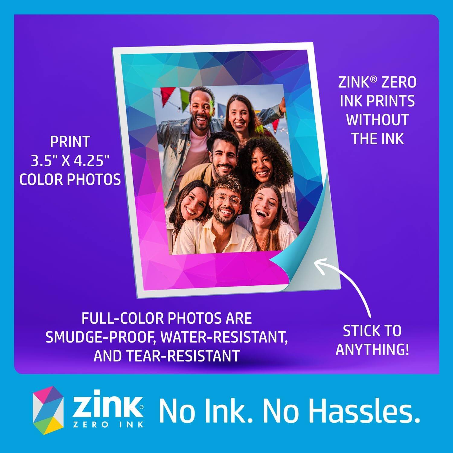 PRINT 3.5" X 4.25" COLOR PHOTOS
ZINK ZERO INK PRINTS WITHOUT THE INK
FULL-COLOR PHOTOS ARE SMUDGE-PROOF, WATER-RESISTANT, AND TEAR-RESISTANT
STICK TO ANYTHING!
zink No Ink. No Hassles. ZERO INK