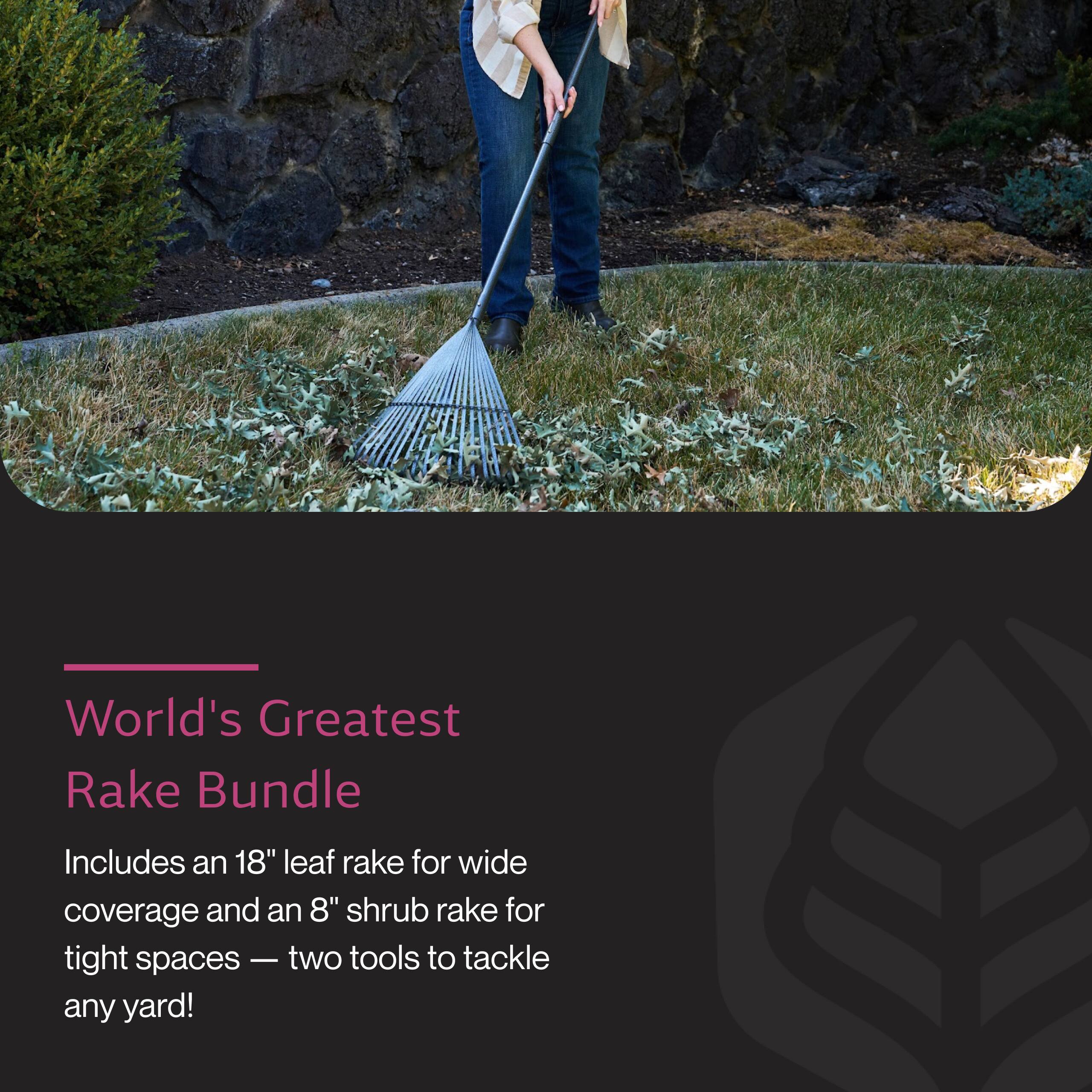 World's Greatest Rake Bundle

Includes an 18" leaf rake for wide coverage and an 8" shrub rake for tight spaces — two tools to tackle any yard!