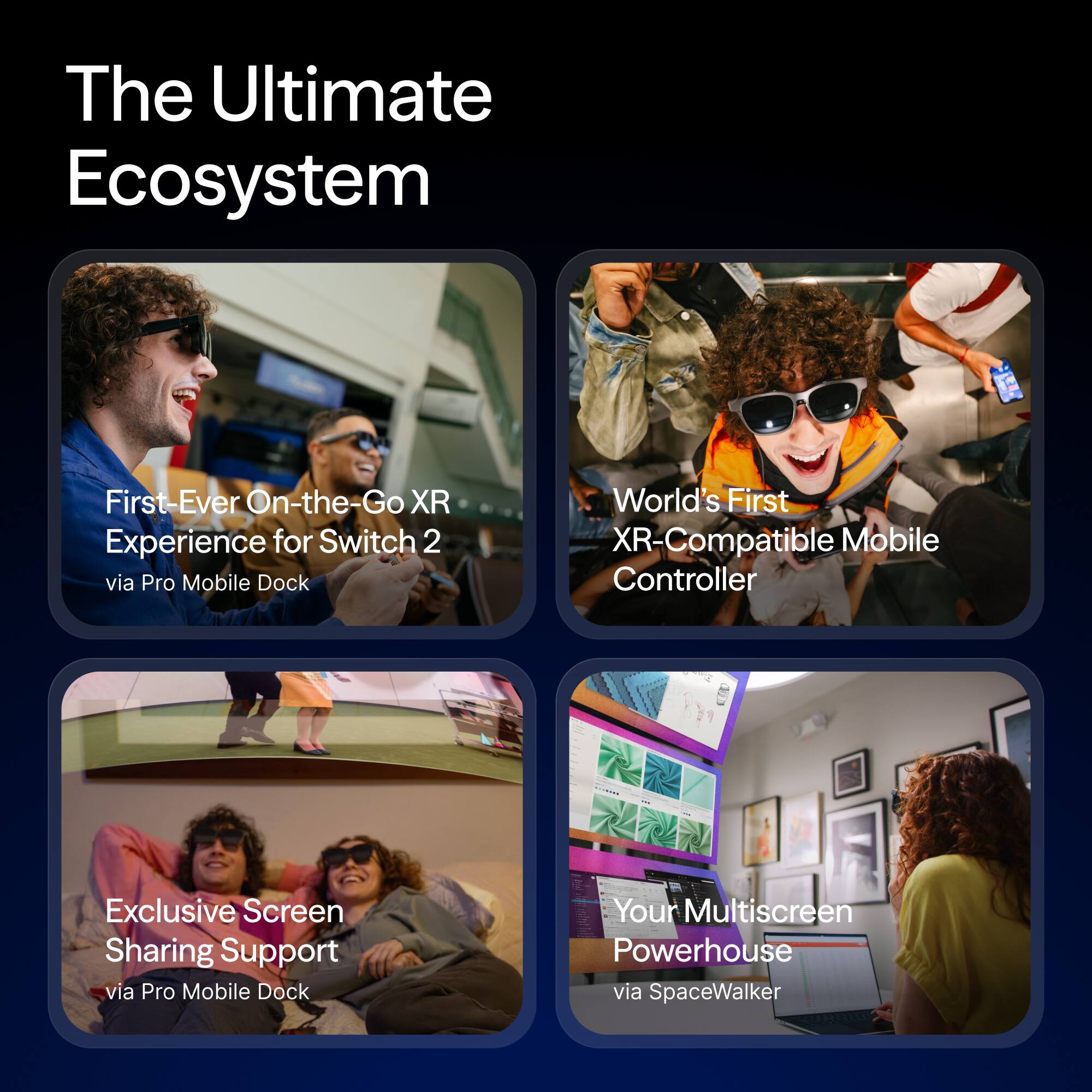 The Ultimate Ecosystem

- First-Ever On-the-Go XR Experience for Switch 2 via Pro Mobile Dock
- World's First XR-Compatible Mobile Controller
- Exclusive Screen Sharing Support via Pro Mobile Dock
- Your Multiscreen Powerhouse via SpaceWalker