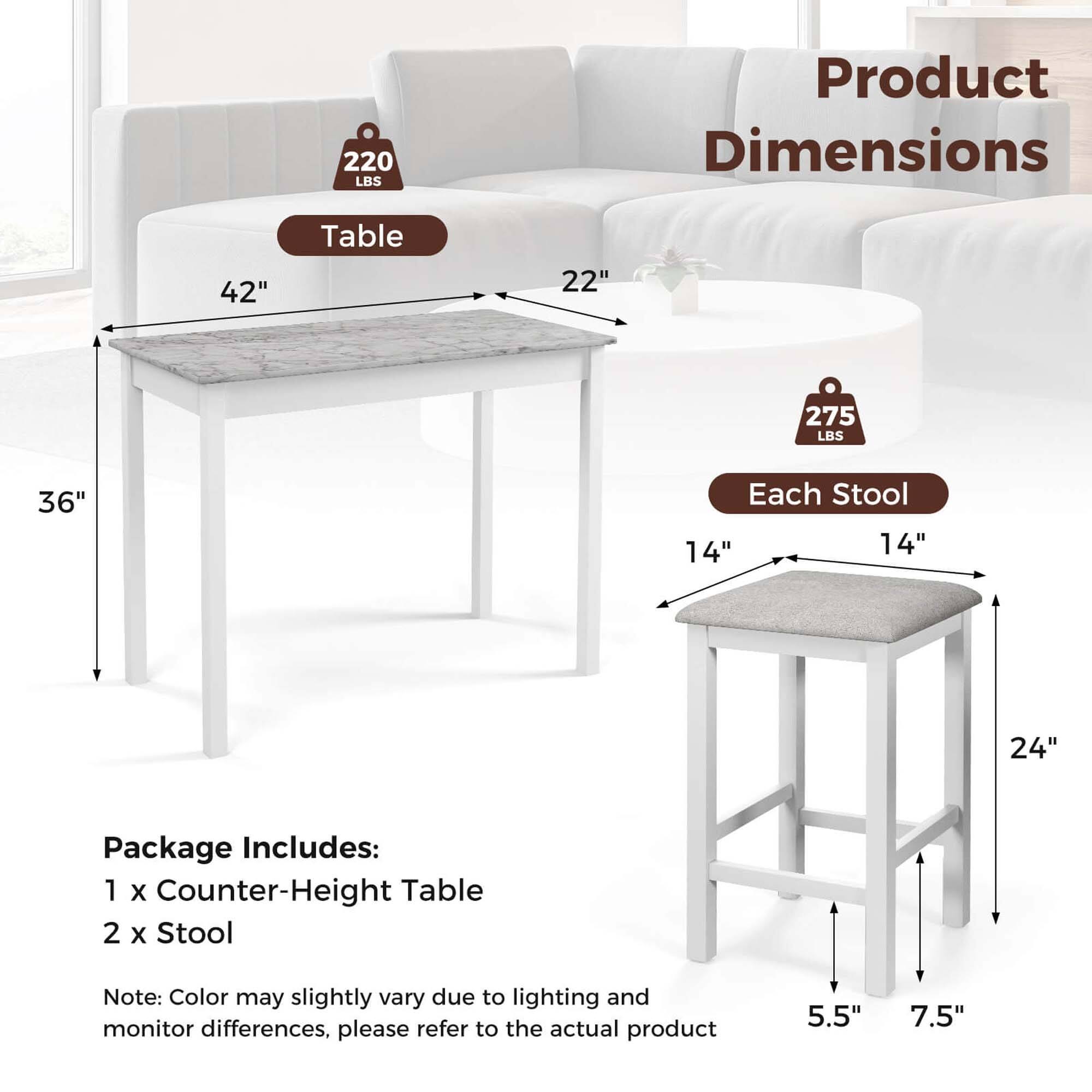 Product Dimensions

Table
- 42" (width)
- 22" (depth)
- 36" (height)
- 220 LBS weight capacity

Each Stool
- 14" (width)
- 14" (depth)
- 24" (height)
- 5.5" (seat height)
- 7.5" (seat depth)
- 275 LBS weight capacity

Package Includes:
- 1 x Counter-Height Table
- 2 x Stool

Note: Color may slightly vary due to lighting and monitor differences, please refer to the actual product.