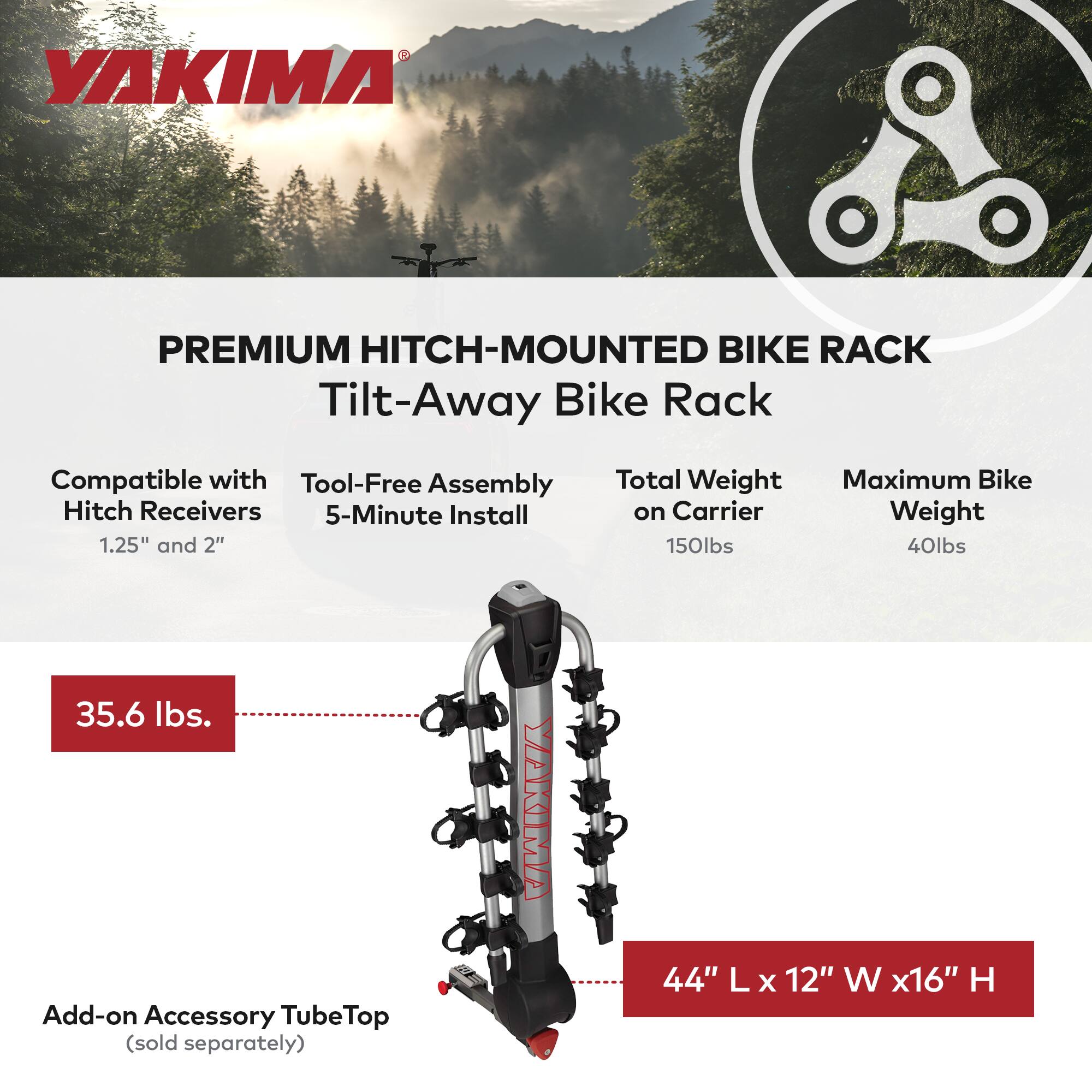 YAKIMA PREMIUM HITCH-MOUNTED BIKE RACK

Tilt-Away Bike Rack

Compatible with Hitch Receivers 1.25" and 2"

Tool-Free Assembly 5-Minute Install

Total Weight on Carrier 150lbs

Maximum Bike Weight 40lbs

35.6 lbs

Add-on Accessory TubeTop (sold separately)

44" L x 12" W x 16" H