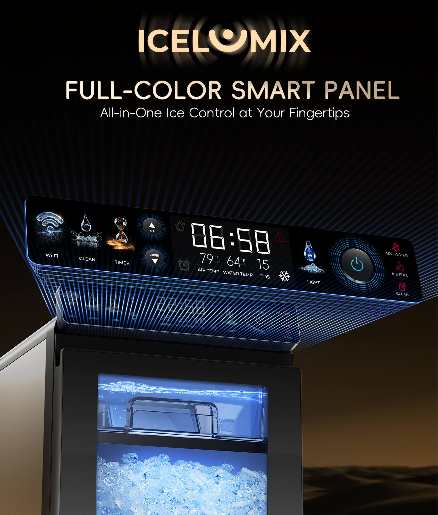 ICELOMIX FULL-COLOR SMART PANEL All-in-One Ice Control at Your Fingertips Wi-Fi CLEAN TIMER ADD WATER 06:58 79 F 64 : 15 AIR TEMP WATER TEMP TDS LIGHT ICE FULL CLEAN