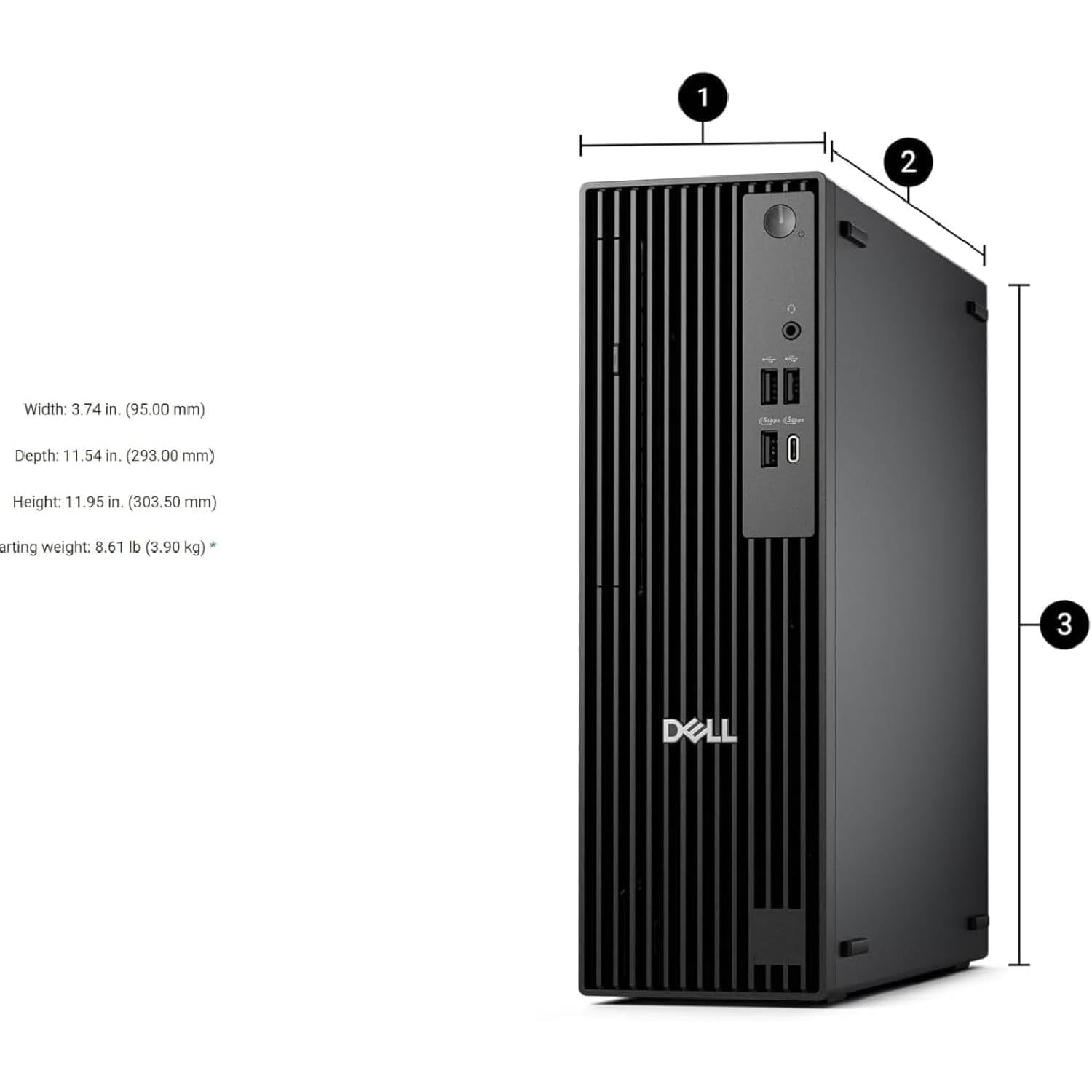 1 2 1 4

Width: 3.74 in. (95.00 mm)  
Depth: 11.54 in. (293.00 mm)  
Height: 11.95 in. (303.50 mm)  
Starting weight: 8.61 lb (3.90 kg) *  

DELL