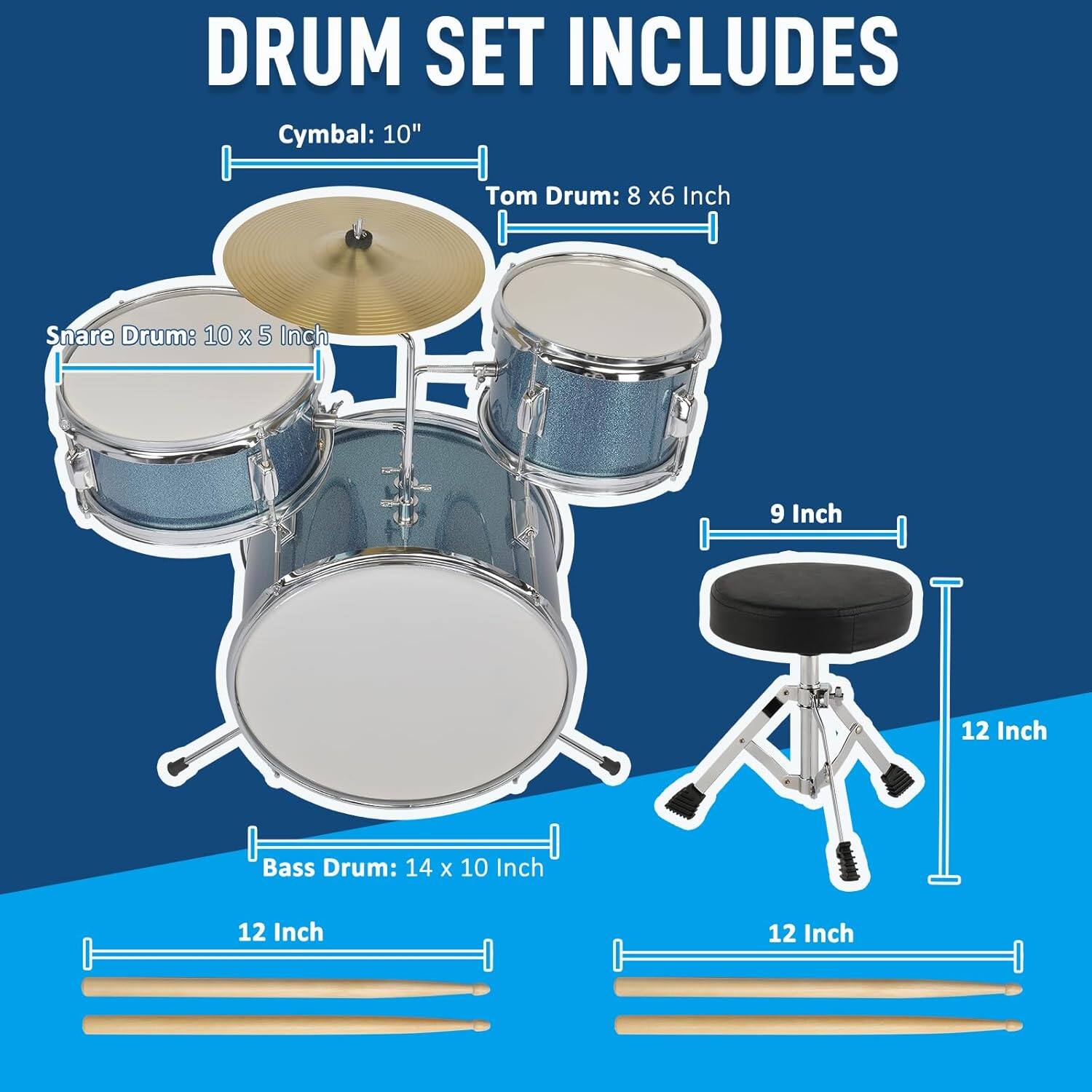DRUM SET INCLUDES

Cymbal: 10"

Tom Drum: 8 x 6 Inch

Snare Drum: 10 x 5 Inch

Bass Drum: 14 x 10 Inch

9 Inch

12 Inch

12 Inch

12 Inch