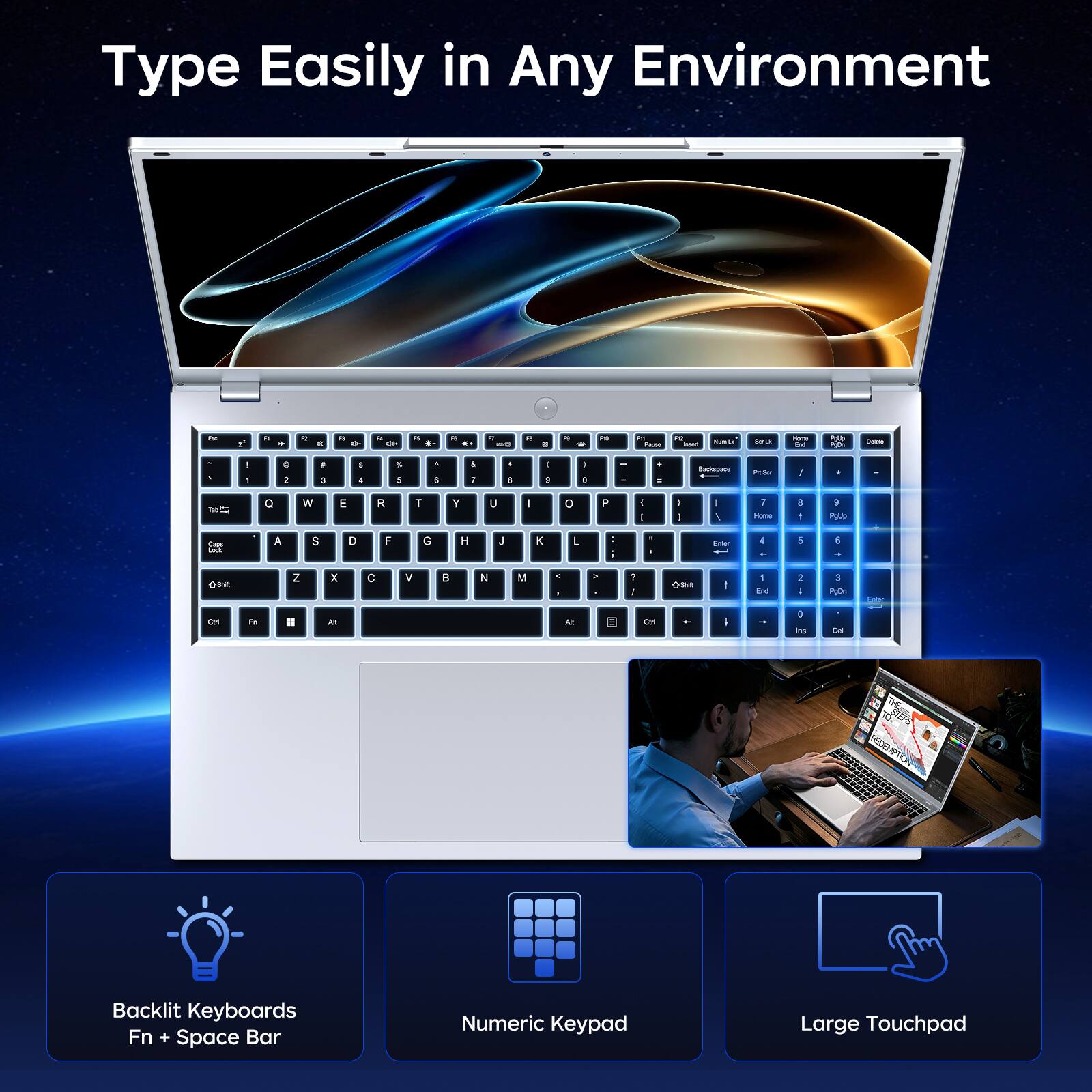 Type Easily in Any Environment

In
F1
+
a
a
n 0-
N
8
F1
4
.
5 Da
"
:
n
FC
Pause
FOR hast
Survity
Service
Home 0g
Polit PROGE
Cociata
.
I
0 2
- E
! 4
5 5
, I
1 1
- 8
- 9
I 0
t a
Backspace
PeSo
I
1
Q
W
E
R
T
Y
U
I
0
P
I I
I I
/
1 Home
E -
3 PgUp
Calories COOK
A
S
D
F
G
H
J
K
L
:
Frder
: -
5
E

Z
X
C
V
B
N
M
> -
>
? I
the
1 End
2 /
3 PsOn
On
Fat
All
At
OH
I as
Del
Backlit Keyboards Fn + Space Bar
Numeric Keypad
Large Touchpad