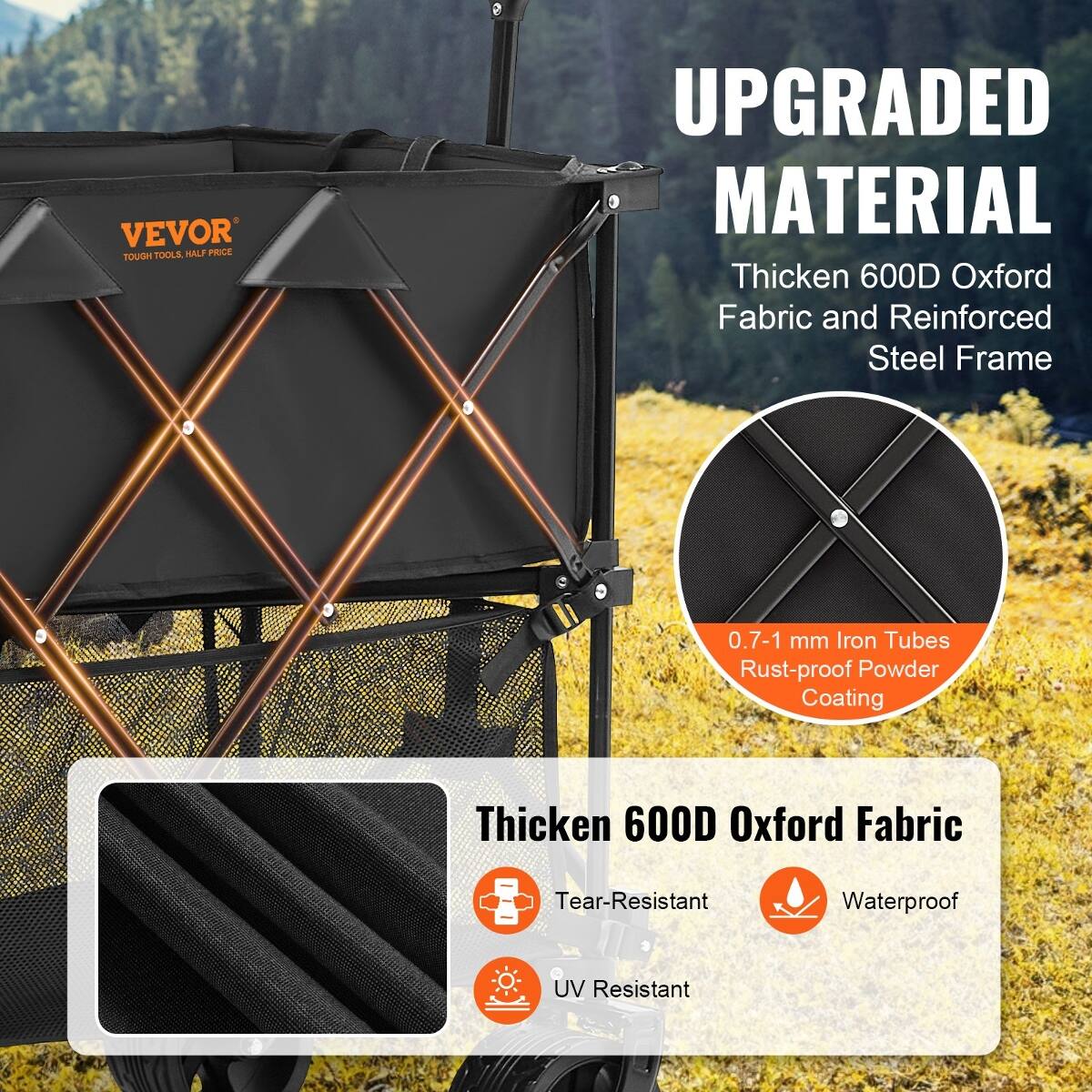 VEVOR TOOLS, HALF PRICE TOUGH  
UPGRADED MATERIAL  
Thicken 600D Oxford Fabric and Reinforced Steel Frame  
0.7-1 mm Iron Tubes Rust-proof Powder Coating  
Thicken 600D Oxford Fabric  
Tear-Resistant  
Waterproof  
UV Resistant