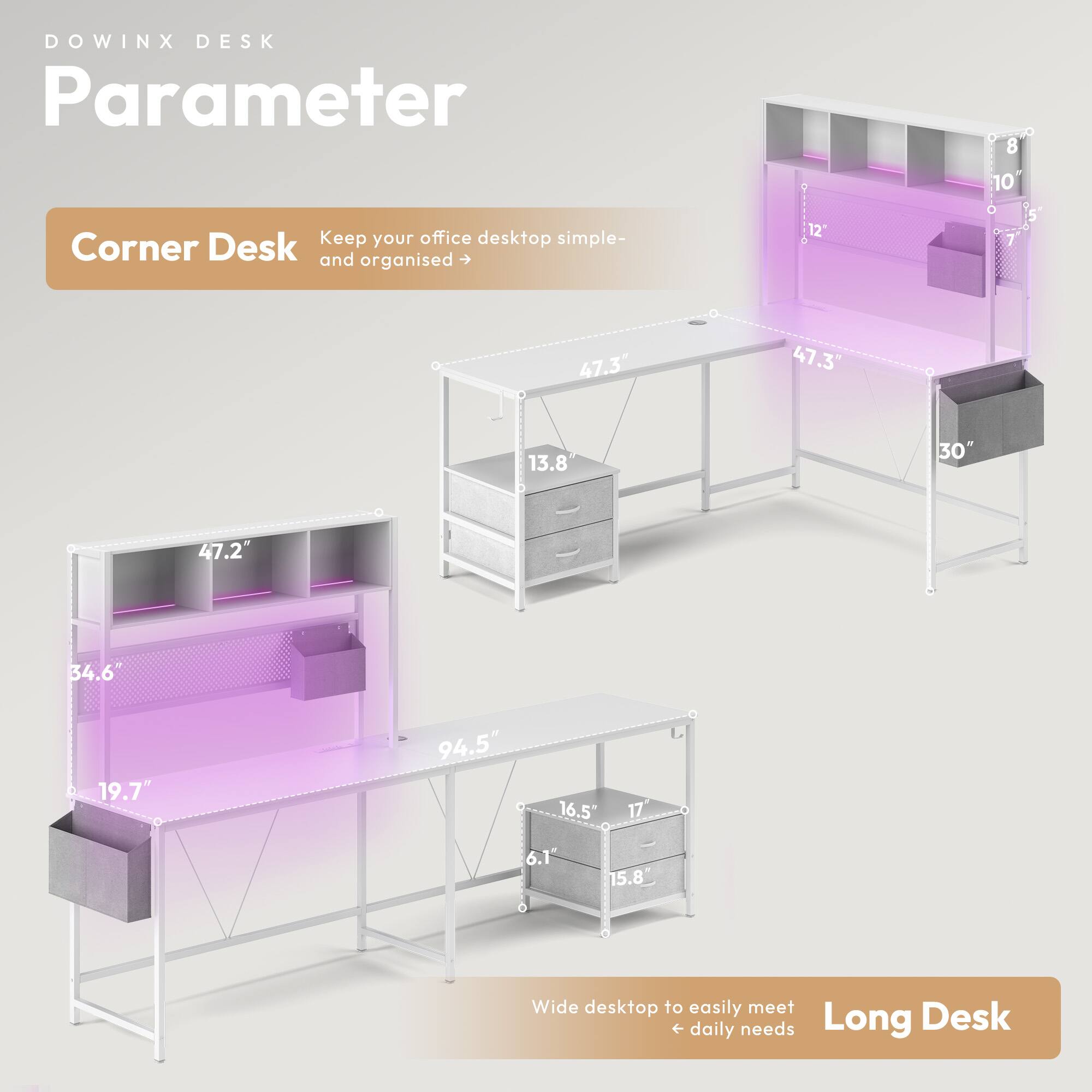 DOWINX DESK  
Parameter  

Corner Desk  
Keep your office desktop simple and organised  

- 47.3"  
- 47.3"  
- 13.8"  
- 30"  
- 47.2"  
- 34.6"  
- 19.7"  
- 94.5"  
- 16.5"  
- 17"  
- 6.1"  
- 15.8"  

Long Desk  
Wide desktop to easily meet daily needs