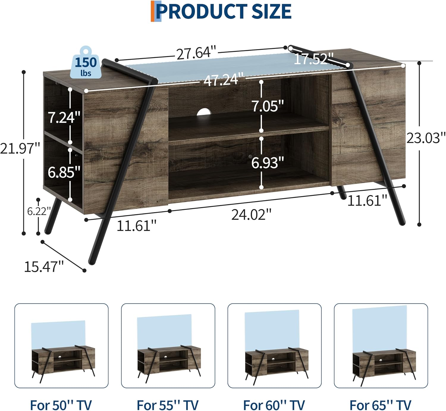 PRODUCT SIZE

150 lbs

- 27.64"
- 47.24"
- 17.52"
- 23.03"
- 24.02"
- 7.24"
- 21.97"
- 6.85"
- 7.05"
- 6.93"
- 6.22"
- 11.61"
- 15.47"

For 50" TV
For 55" TV
For 60" TV
For 65" TV