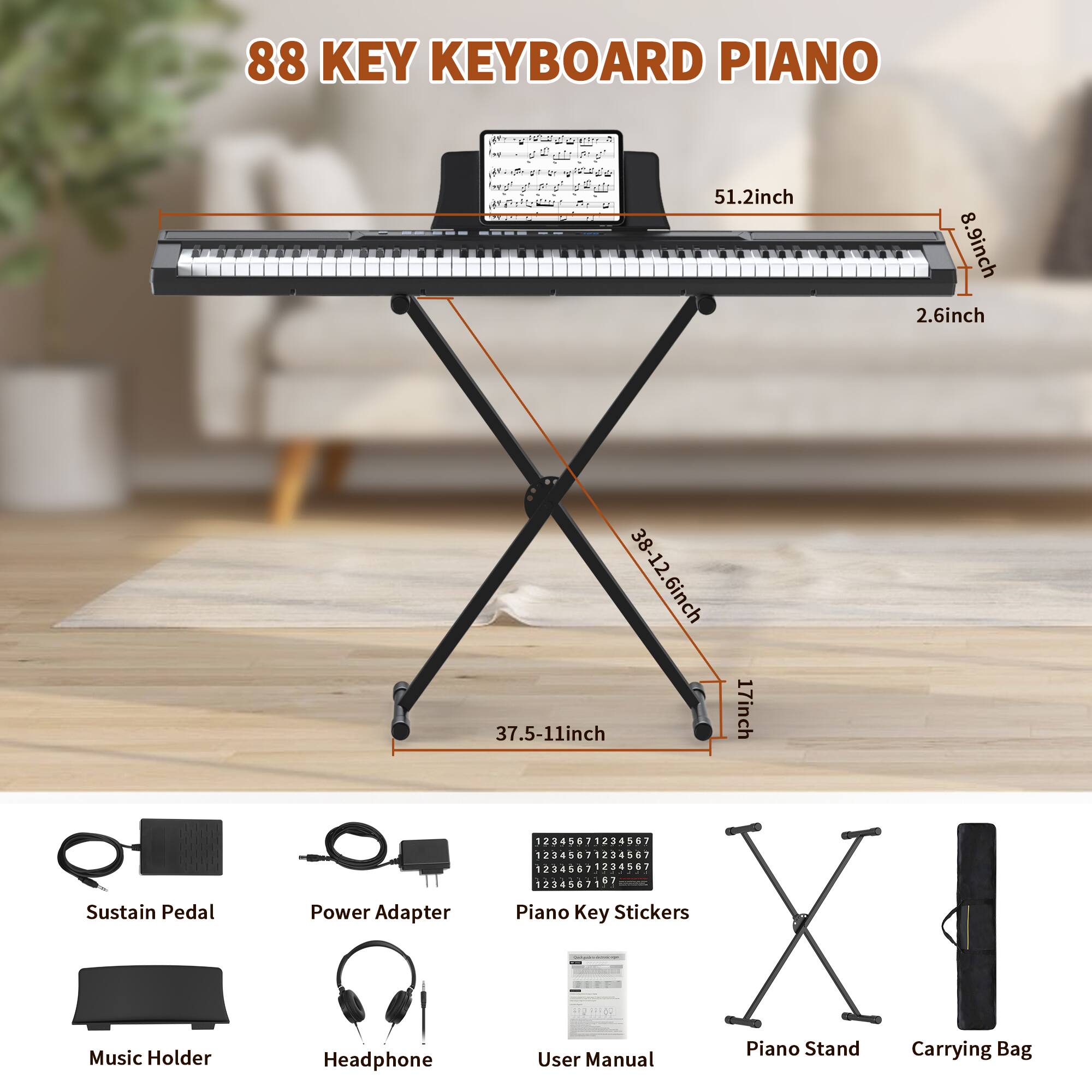 88 KEY KEYBOARD PIANO

- 51.2 inch
- 8.9 inch
- 2.6 inch
- 38-12.6 inch
- 37.5-11 inch
- 17 inch
- 37.5-11 inch

Included Accessories:
- Sustain Pedal
- Power Adapter
- Piano Key Stickers
- Music Holder
- Headphone
- User Manual
- Piano Stand
- Carrying Bag