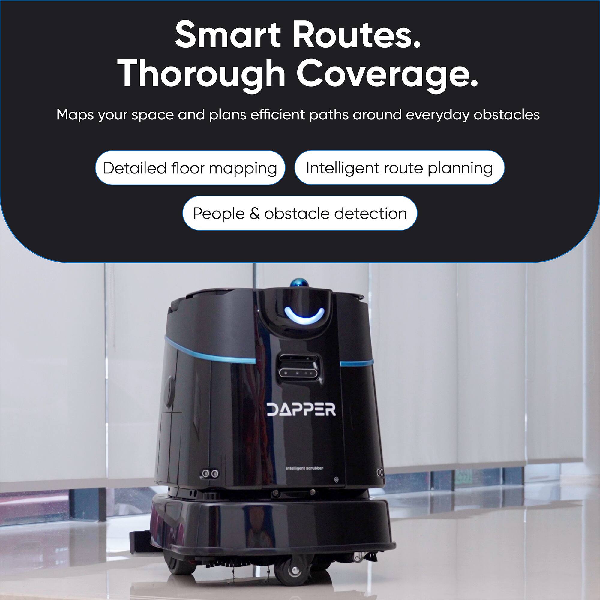 Smart Routes.  
Thorough Coverage.  
Maps your space and plans efficient paths around everyday obstacles  

- Detailed floor mapping  
- Intelligent route planning  
- People & obstacle detection  

DAPPER  
Intelligent scrubber