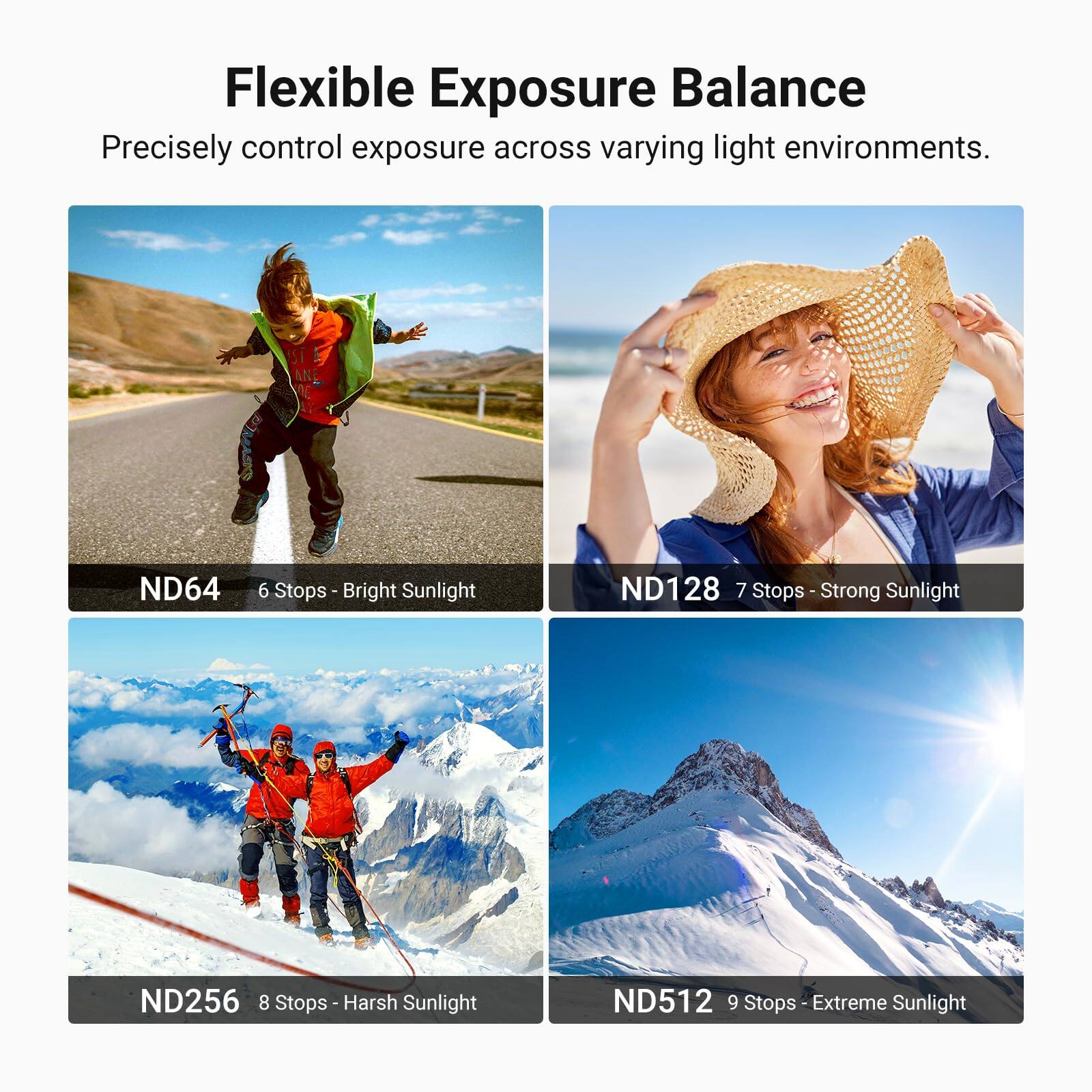 Flexible Exposure Balance  
Precisely control exposure across varying light environments.  

ND64 6 Stops - Bright Sunlight  
ND128 7 Stops - Strong Sunlight  
ND256 8 Stops - Harsh Sunlight  
ND512 9 Stops - Extreme Sunlight