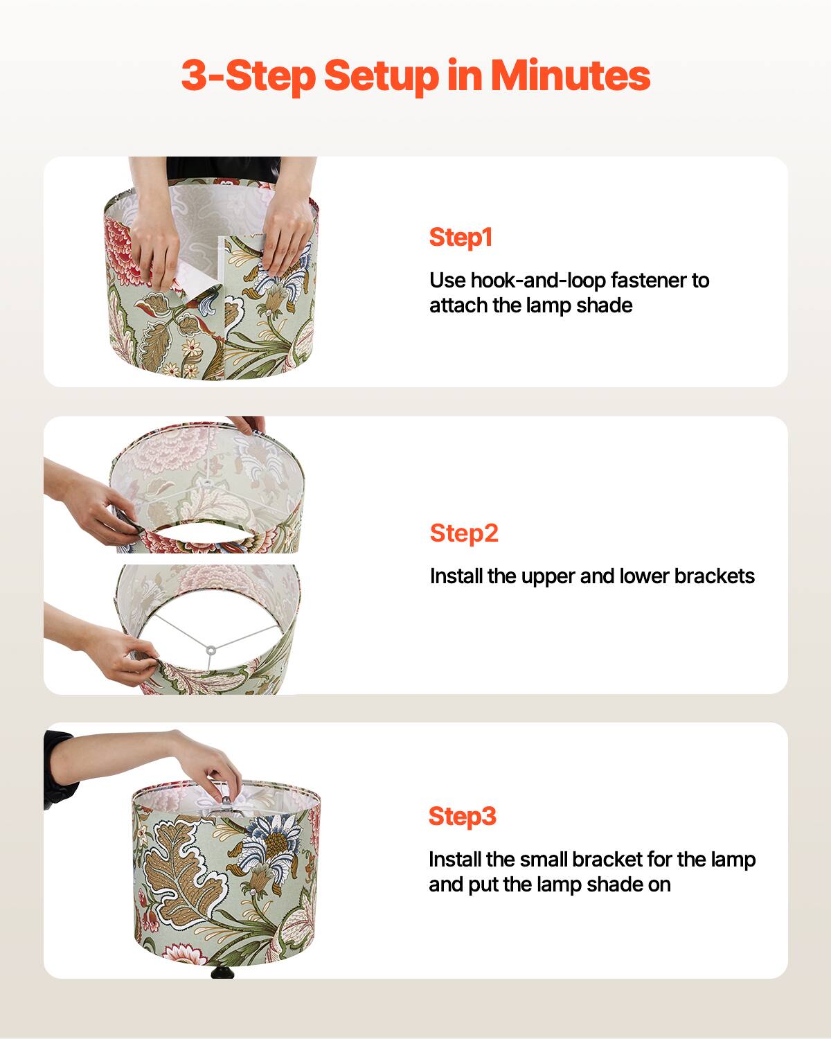 3-Step Setup in Minutes

Step1  
Use hook-and-loop fastener to attach the lamp shade

Step2  
Install the upper and lower brackets

Step3  
Install the small bracket for the lamp and put the lamp shade on