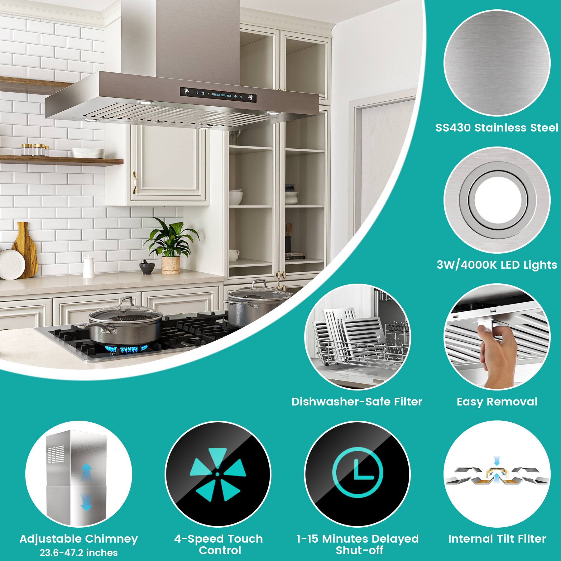 SS430 Stainless Steel  
3W/4000K LED Lights  
Adjustable Chimney (23.6-47.2 inches)  
4-Speed Touch Control  
1-15 Minutes Delayed Shut-off  
Internal Tilt Filter  
Dishwasher-Safe Filter  
Easy Removal