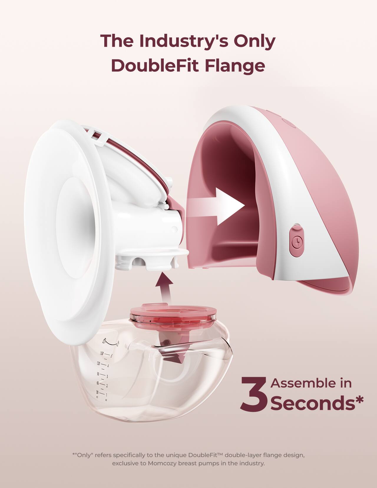 The Industry's Only DoubleFit Flange

3 Assemble in Seconds*

*"Only" refers specifically to the unique DoubleFit™ double-layer flange design, exclusive to Momcozy breast pumps in the industry.