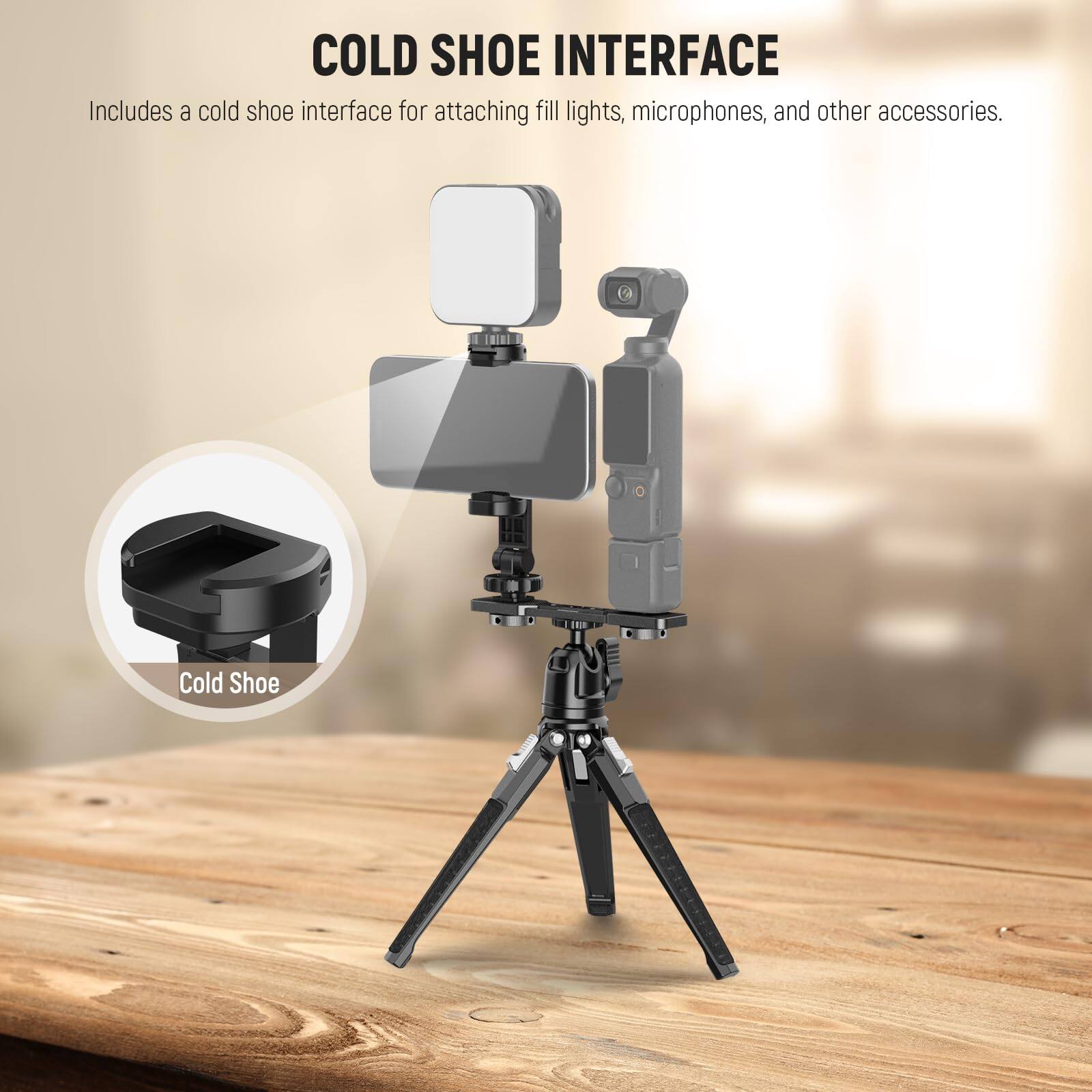 COLD SHOE INTERFACE  
Includes a cold shoe interface for attaching fill lights, microphones, and other accessories.