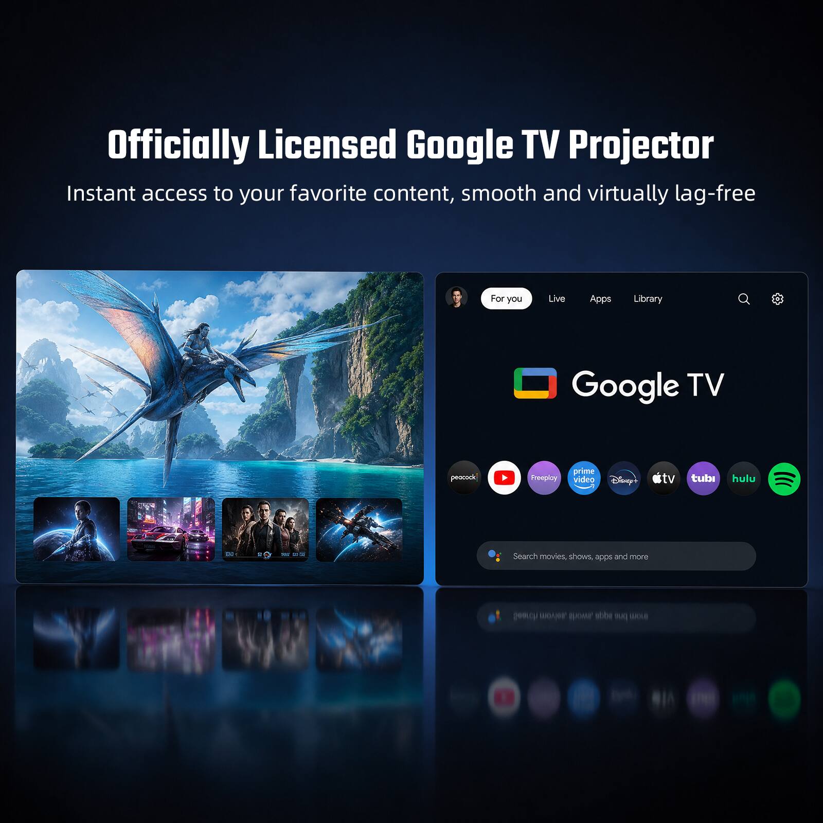 Officially Licensed Google TV Projector  
Instant access to your favorite content, smooth and virtually lag-free  

For you  
Live  
Apps  
Library  

Google TV  

peacock  
Freeploy  
prime video  
Disney+  
tv  
tubi  
hulu  

Search movies, shows, apps and more