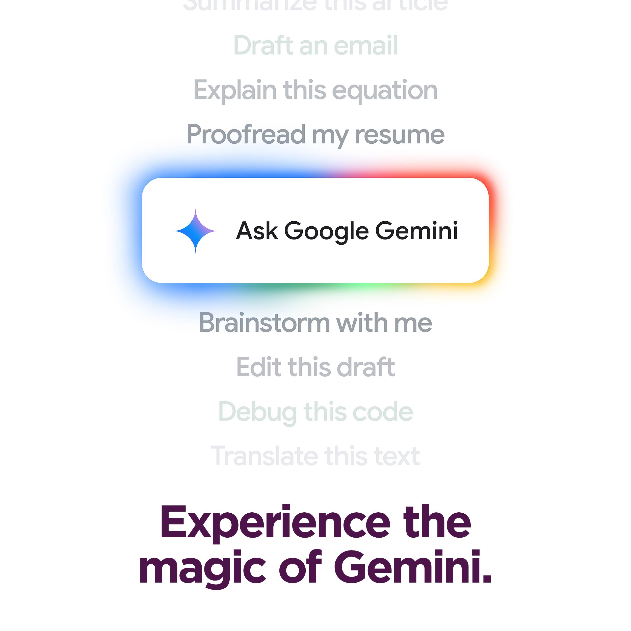 - Summarize this article
- Draft an email
- Explain this equation
- Proofread my resume
- Ask Google Gemini
- Brainstorm with me
- Edit this draft
- Debug this code
- Translate this text

Experience the magic of Gemini.