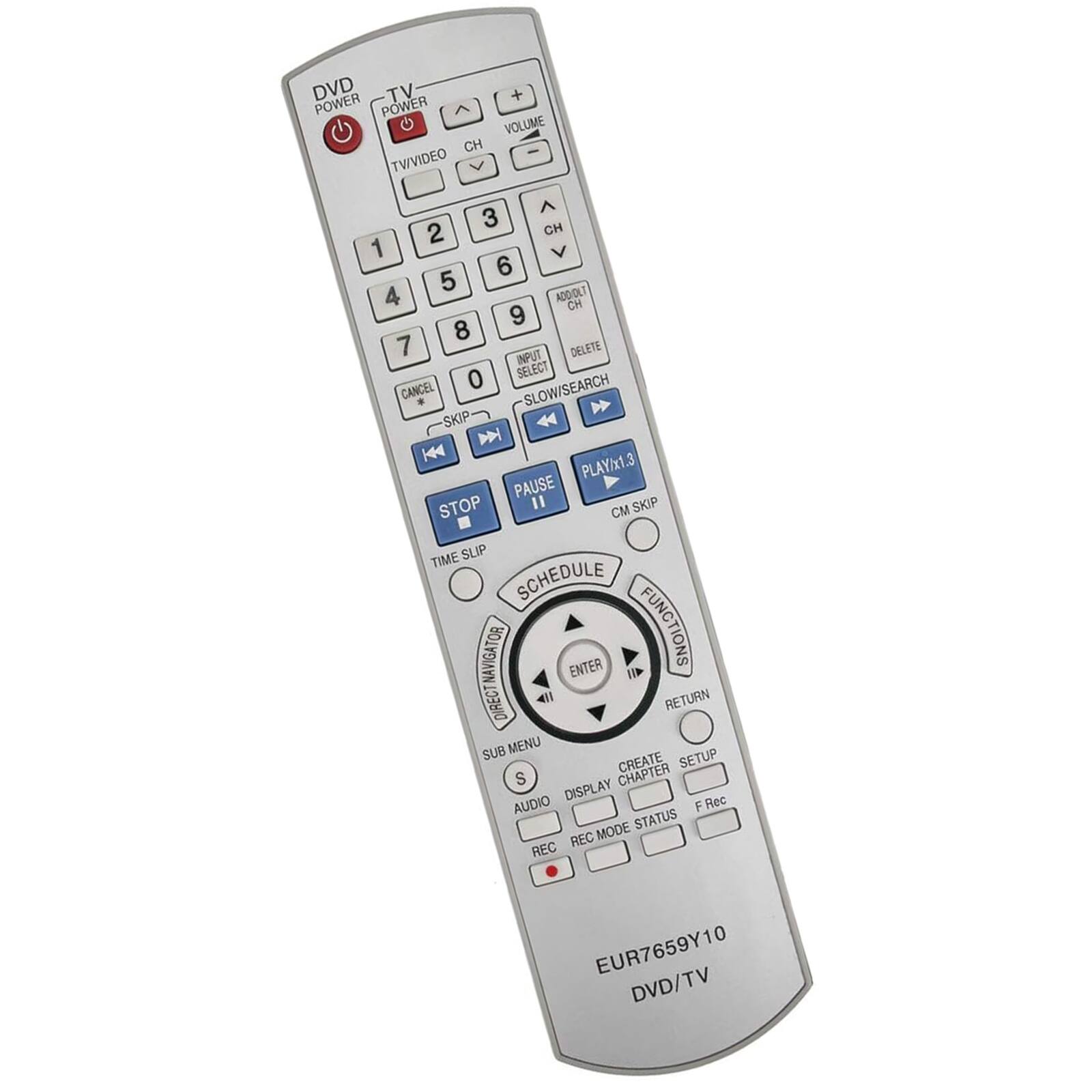 DVD TV  
POWER  
TV/VIDEO  
CH  
VOLUME  
CH  
ADD/OLT  
CN  
INPUT SELECT  
DELETE  
SLOW/SEARCH  
SKIP  
PLAY/x1.3  
PAUSE  
STOP  
SKIP CM  
TIME SLIP  
SCHEDULE  
NAVIGATOR  
ENTER  
FUNCTIONS  
DIRECT  
RETURN  
SUB MENU  
CREATE  
SETUP  
CHAPTER  
DISPLAY  
AUDIO  
F Rec  
MODE  
STATUS  
REC  
EUR7659Y10  
DVD/TV