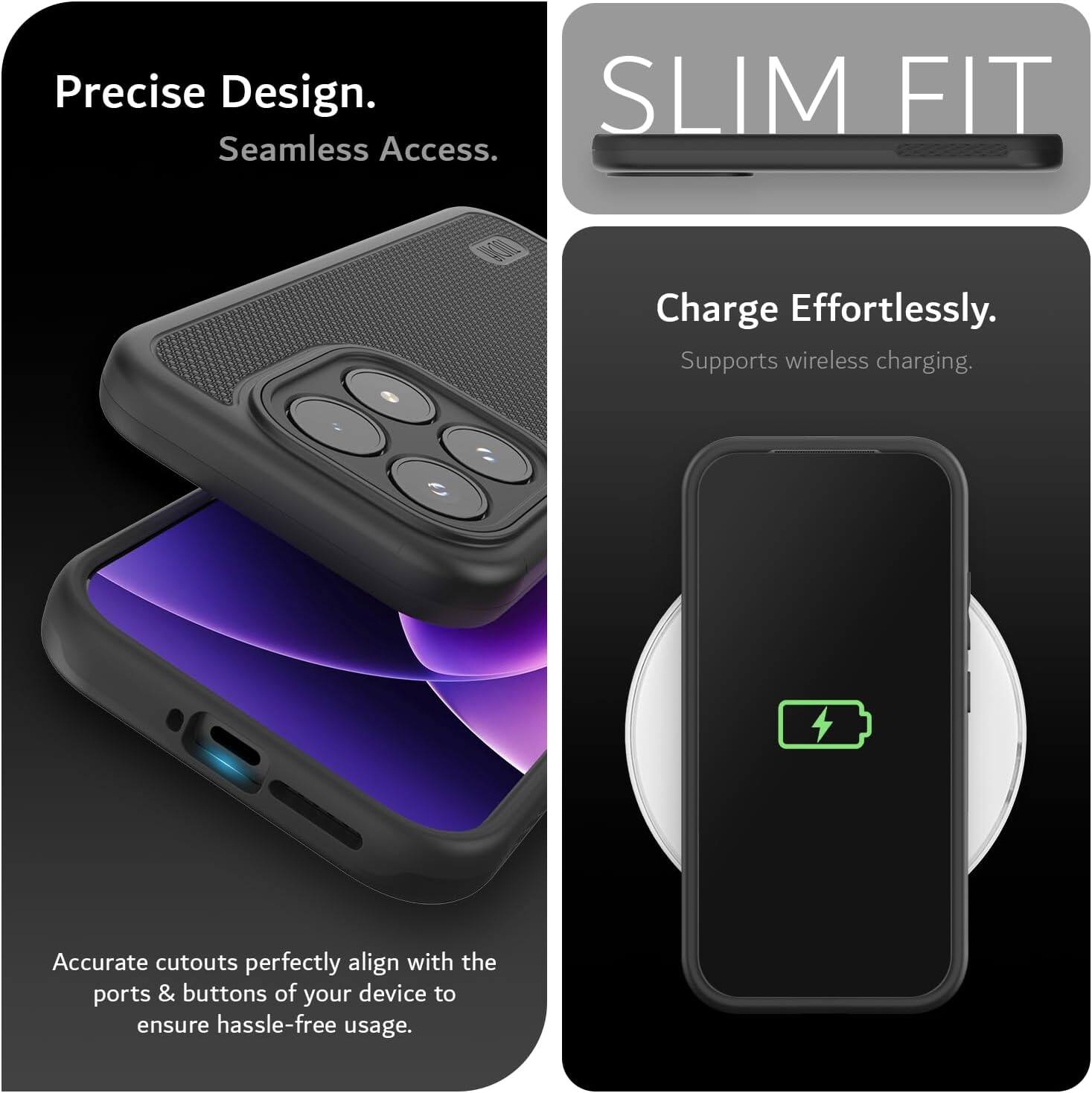 Precise Design. Seamless Access.  
SLIM FIT  
Charge Effortlessly. Supports wireless charging.  
Accurate cutouts perfectly align with the ports & buttons of your device to ensure hassle-free usage.