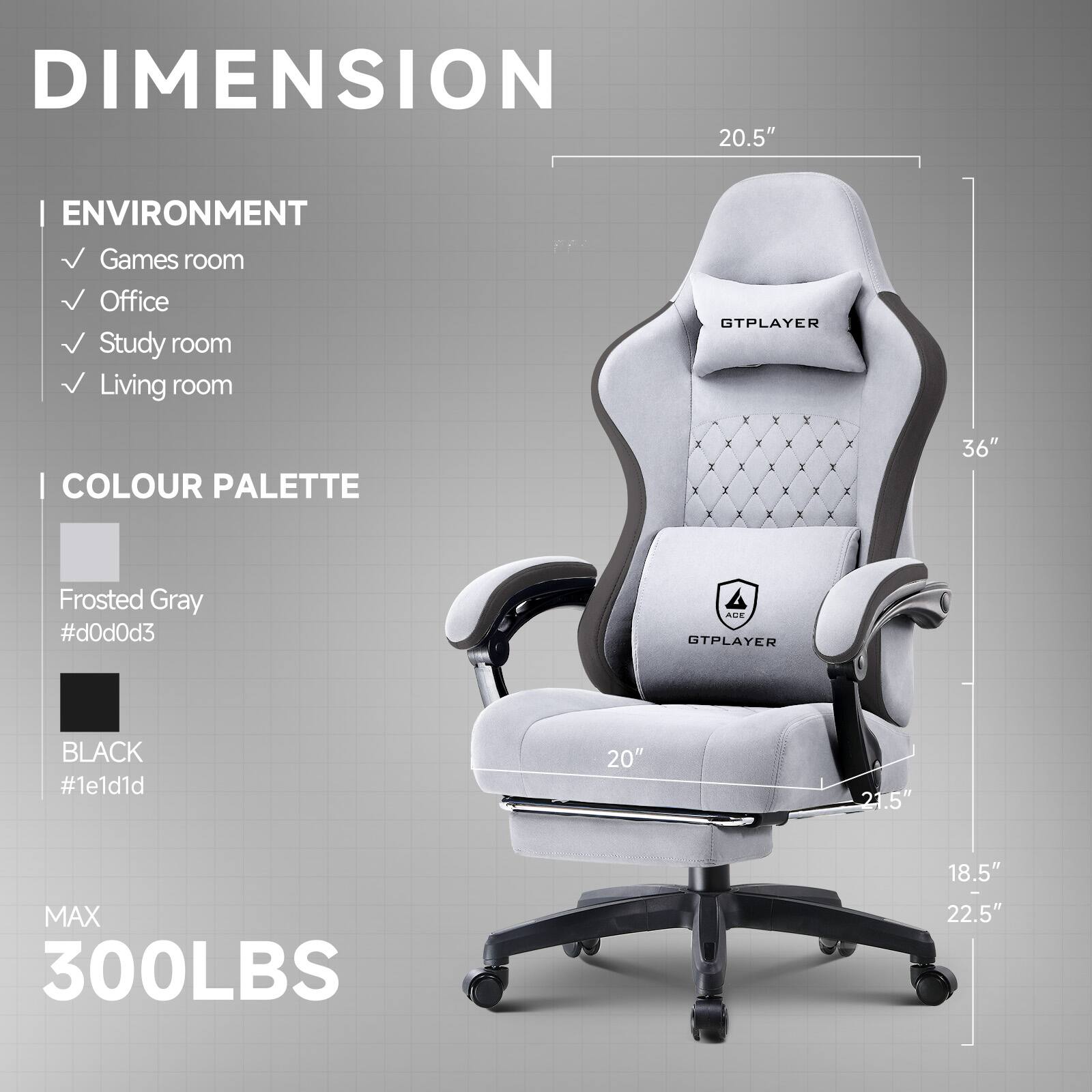 DIMENSION
20.5"
ENVIRONMENT
- Games room
- Office
- Study room
- Living room
COLOUR PALETTE
- Frosted Gray #d0d0d3
- BLACK #1e1d1d
MAX 300LBS
20"
21.5"
18.5"
22.5"
36"