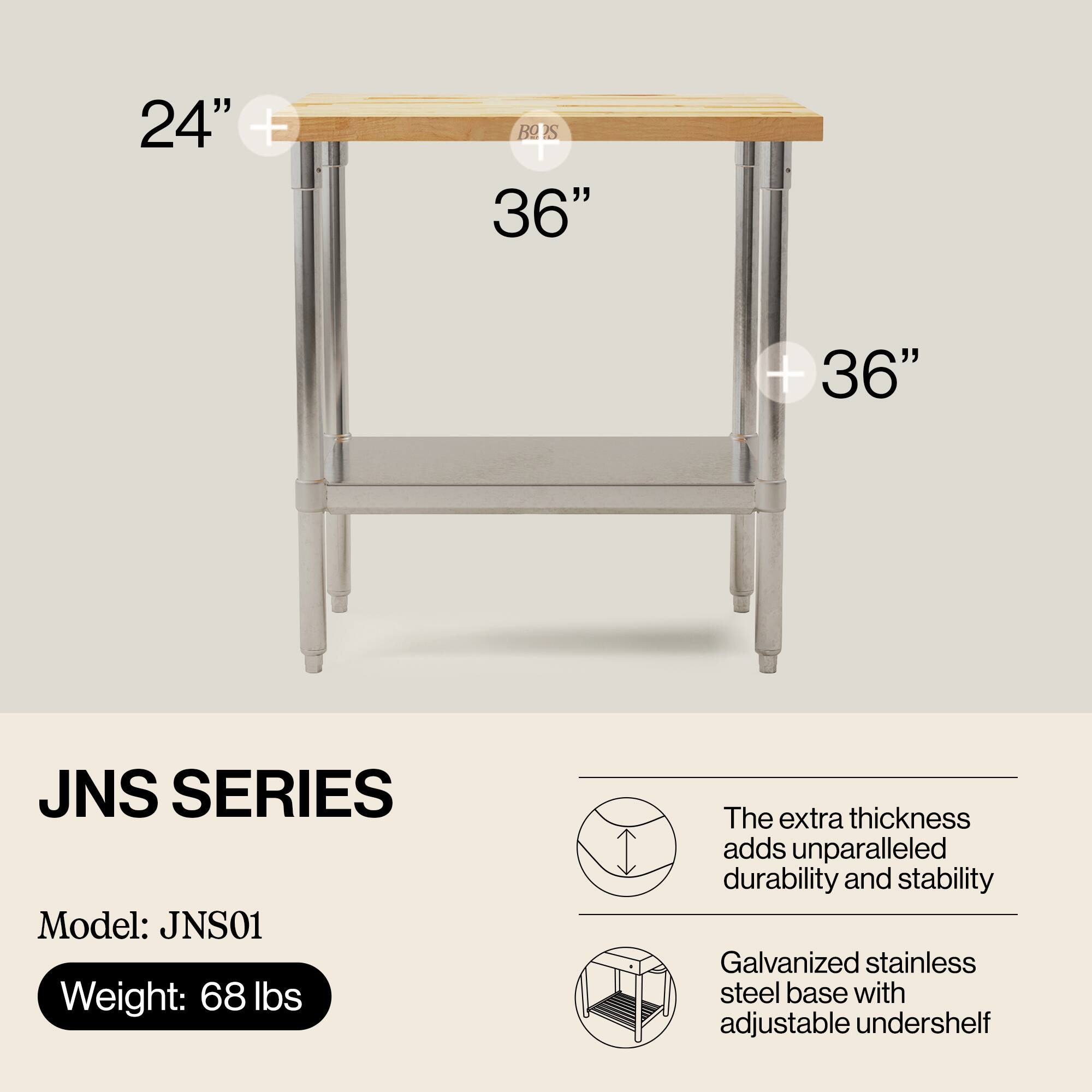 24" + 36" JNS SERIES  
Model: JNS01  
Weight: 68 lbs  

The extra thickness adds unparalleled durability and stability  
Galvanized stainless steel base with adjustable undershelf