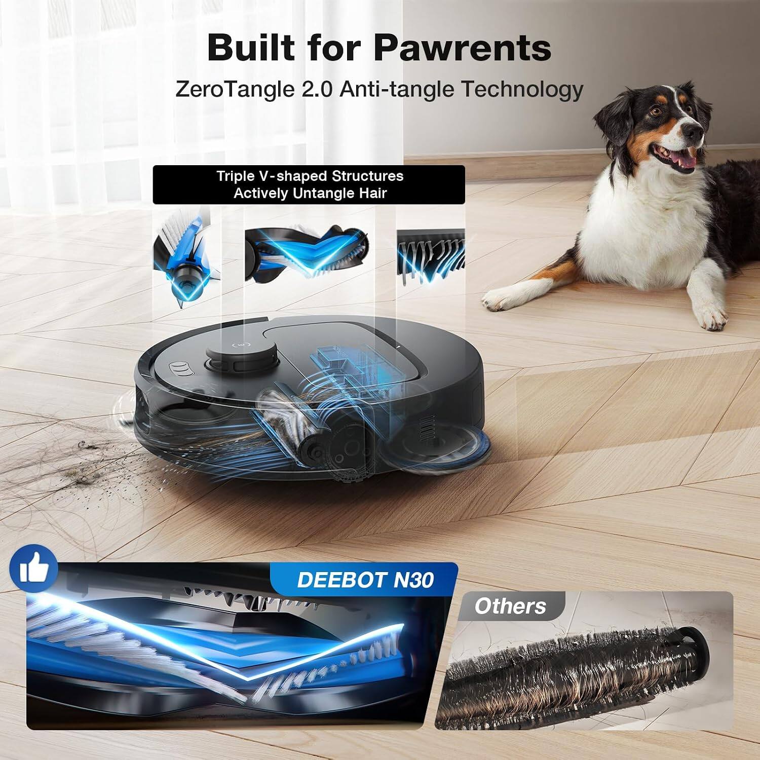 Built for Pawrents  
ZeroTangle 2.0 Anti-tangle Technology  
Triple V-shaped Structures Actively Untangle Hair  
DEEBOT N30  
Others