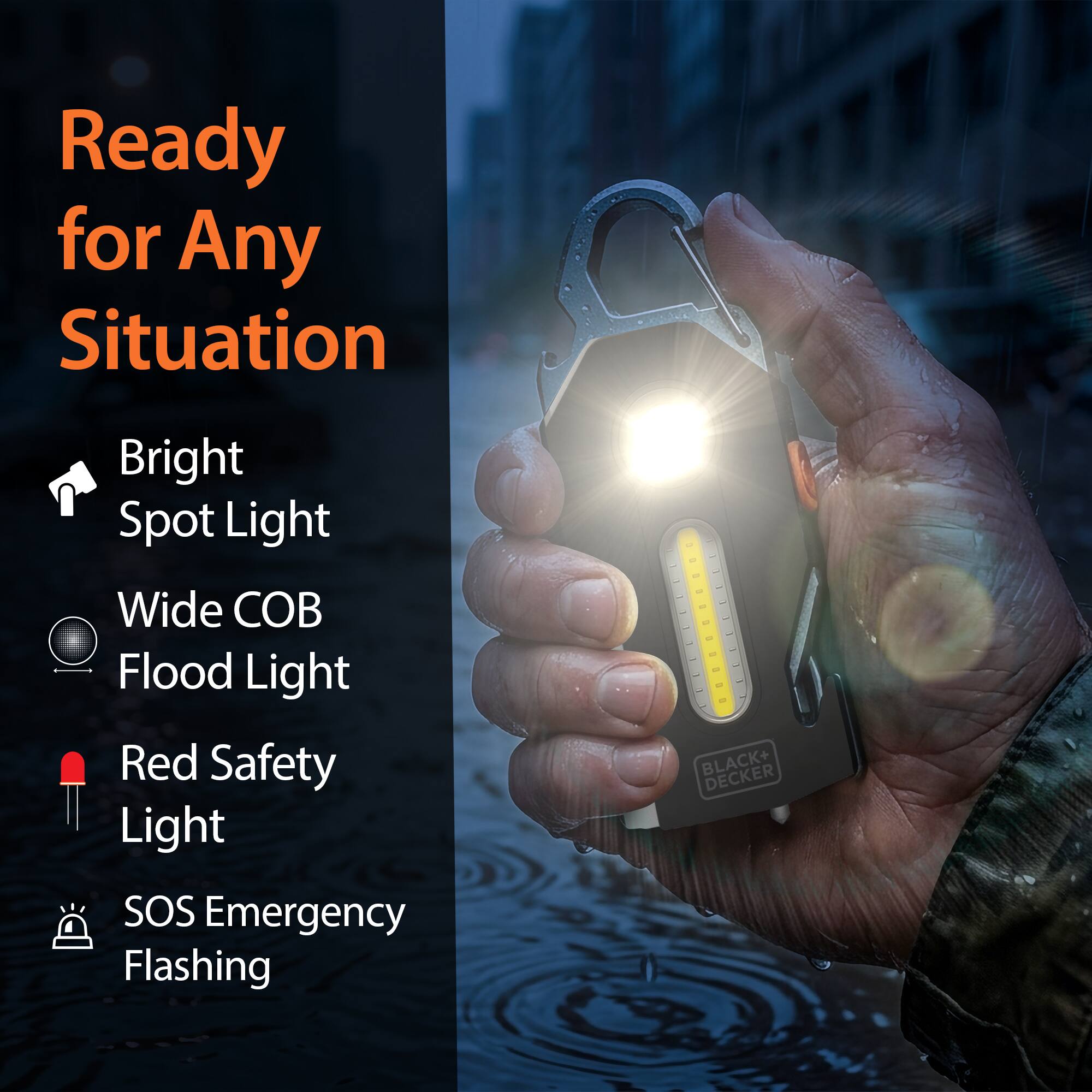 Ready for Any Situation  
Bright Spot Light  
Wide COB Flood Light  
Red Safety Light  
SOS Emergency Flashing  
BLACK+ DECKER