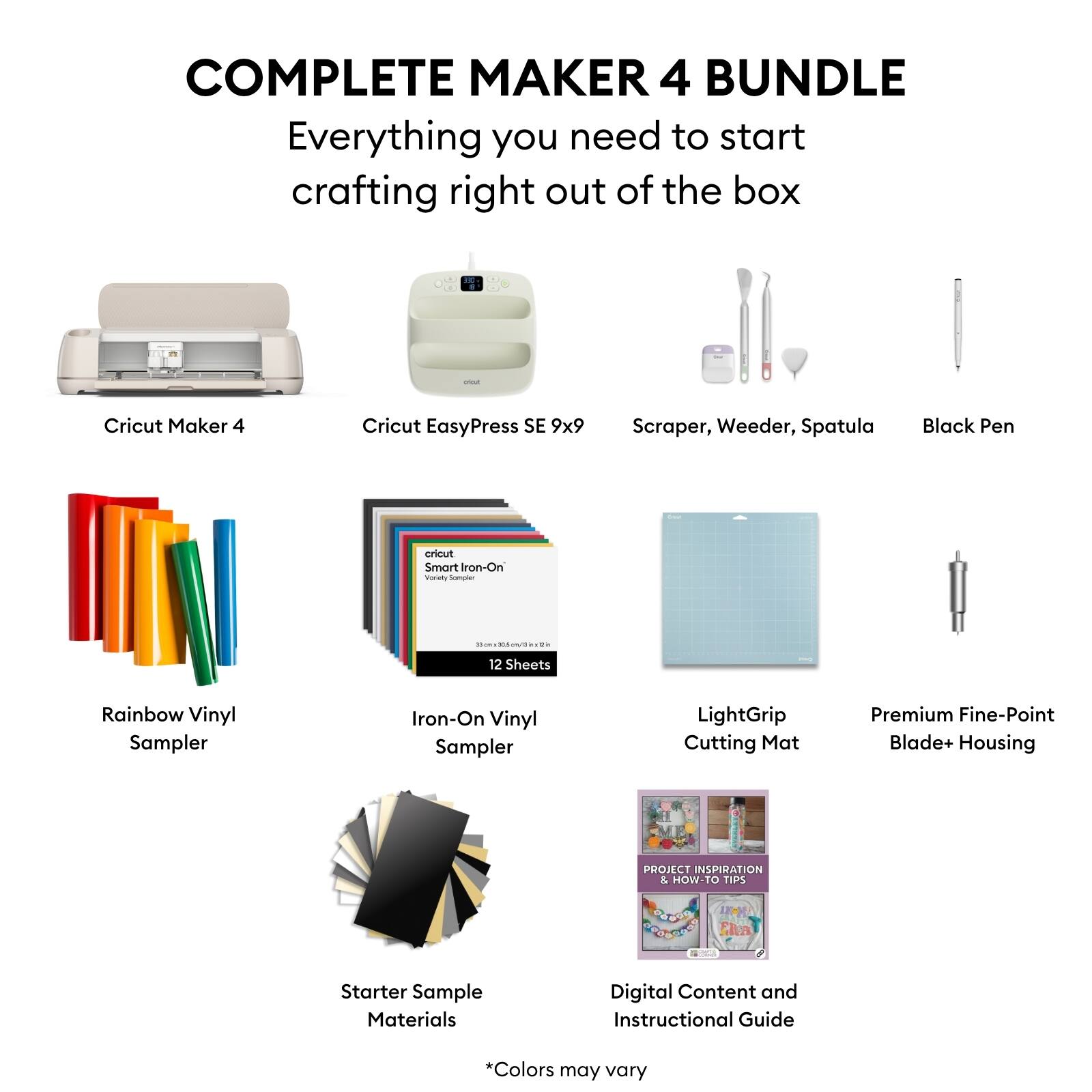 COMPLETE MAKER 4 BUNDLE  
Everything you need to start crafting right out of the box

- Cricut Maker 4
- Cricut EasyPress SE 9x9
- Scraper, Weeder, Spatula
- Black Pen
- Rainbow Vinyl Sampler
- Iron-On Vinyl Sampler (12 Sheets)
- LightGrip Cutting Mat
- Premium Fine-Point Blade+ Housing
- Starter Sample Materials
- Digital Content and Instructional Guide

*Colors may vary