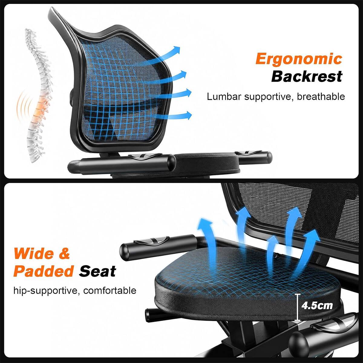 Ergonomic Backrest  
Lumbar supportive, breathable  

Wide & Padded Seat  
hip-supportive, comfortable  

4.5cm