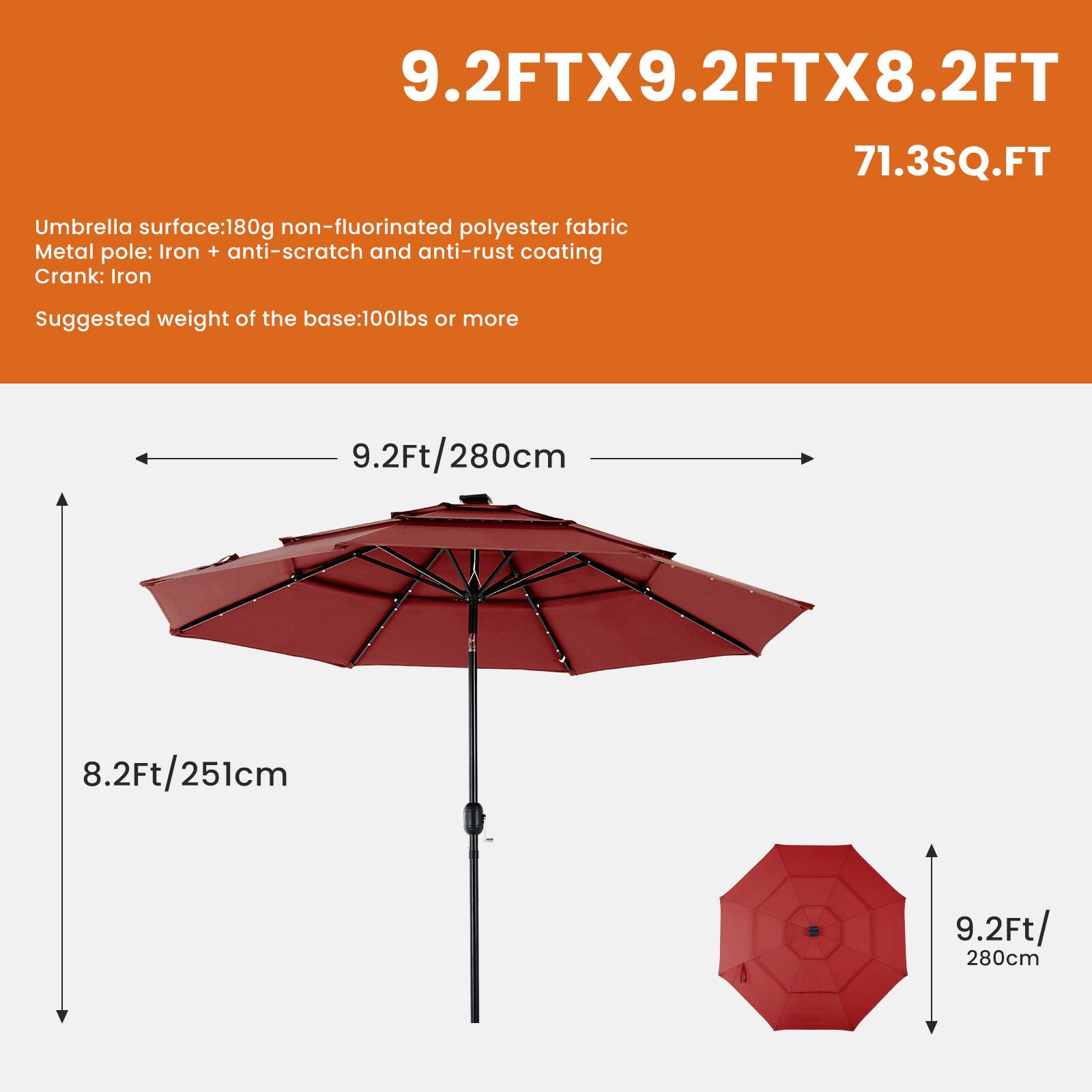 9.2FTX9.2FTX8.2FT  
71.3SQ.FT  

Umbrella surface: 180g non-fluorinated polyester fabric  
Metal pole: Iron + anti-scratch and anti-rust coating  
Crank: Iron  
Suggested weight of the base: 100lbs or more  

9.2Ft/280cm  
8.2Ft/251cm  
9.2Ft/280cm
