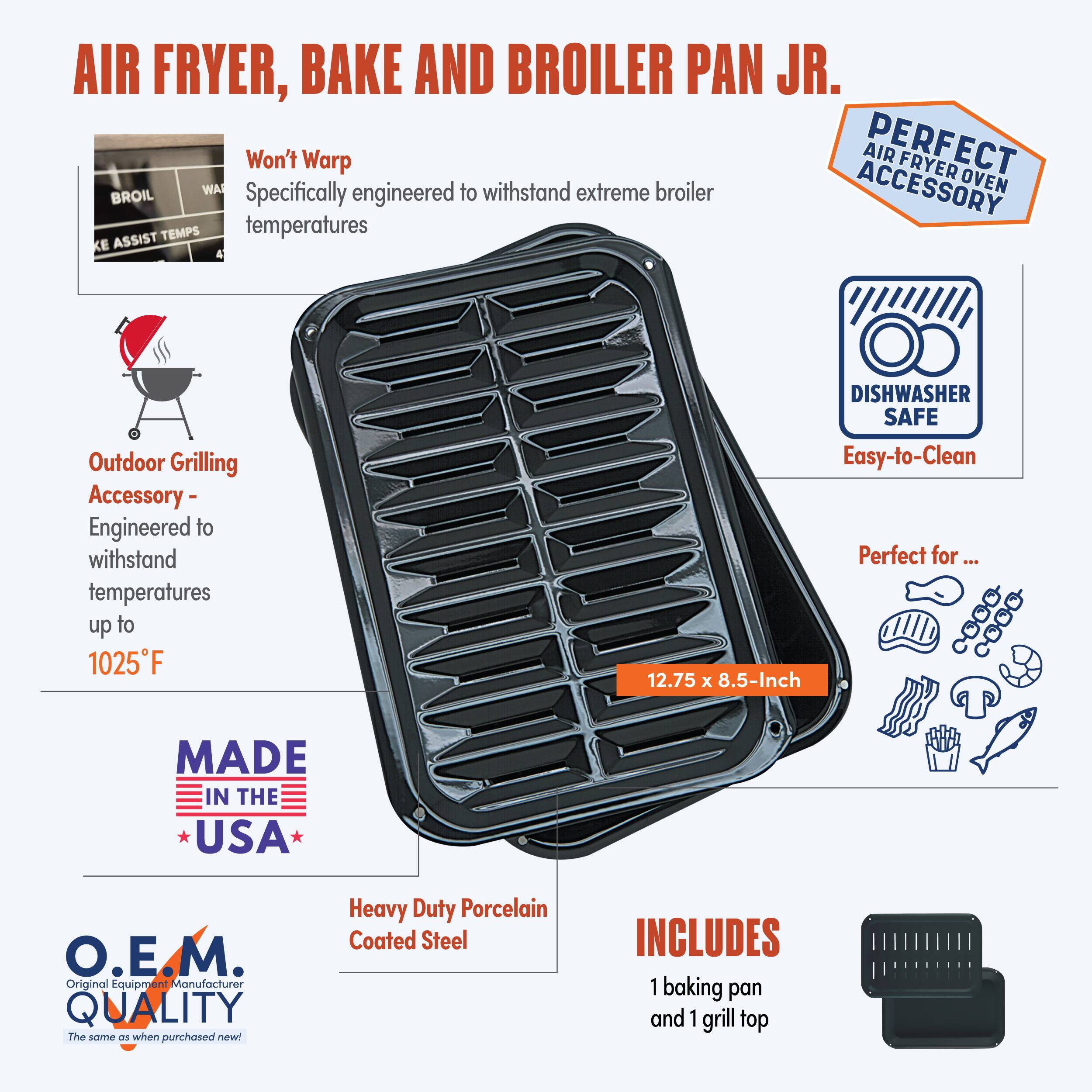 AIR FRYER, BAKE AND BROILER PAN JR. Won't Warp AIR PERFECT FRYER ACCESSORY OVEN BROIL TEMPS Specifically engineered to withstand extreme broiler temperatures KE ASSIST 4 Outdoor Grilling Accessory- Engineered to withstand temperatures up to 1025F DISHWASHER SAFE Easy-to-Clean Perfect for... 12.75 x 8.5-Inch MADE IN THE USA O.E.M. Original Equipment Manufacturer QUALITY The same as when purchased new! Heavy Duty Porcelain Coated Steel INCLUDES 1 baking pan and 1 grill top