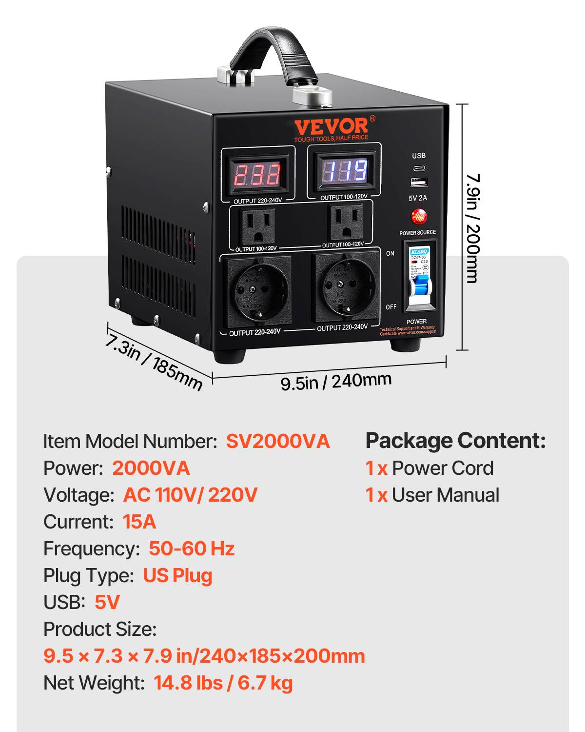 VEVOR TOUGH TOOLS, HALF PRICE

USB 288 199 OUTPUT 220-240V OUTF 100-120V 5V 2A 7.9in / POWER SOURCE OUTPUT 100-120V KI.SDO ON 200mm 2017-53 OFF POWER OUTPUT 220-240V

Testrica Support and E-Monarly OUTPUT220-240 Cartificate com/supper. 7.3in 185mm 9.5in 240mm

Item Model Number: SV2000VA

Package Content: 
1x Power Cord
1x User Manual

Power: 2000VA
Voltage: AC 110V/220V
Current: 15A
Frequency: 50-60 Hz
Plug Type: US Plug
USB: 5V

Product Size: 9.5 X 7.3 X 7.9 in/240x185x200mm
Net Weight: 14.
