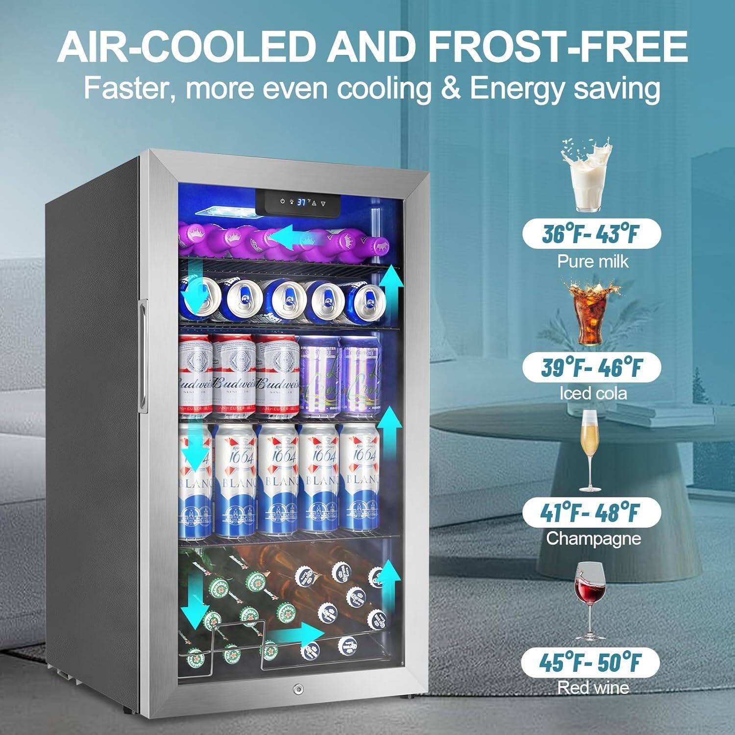 AIR-COOLED AND FROST-FREE  
Faster, more even cooling & Energy saving  

36°F - 43°F  
Pure milk  

39°F - 46°F  
Iced cola  

41°F - 48°F  
Champagne  

45°F - 50°F  
Red wine