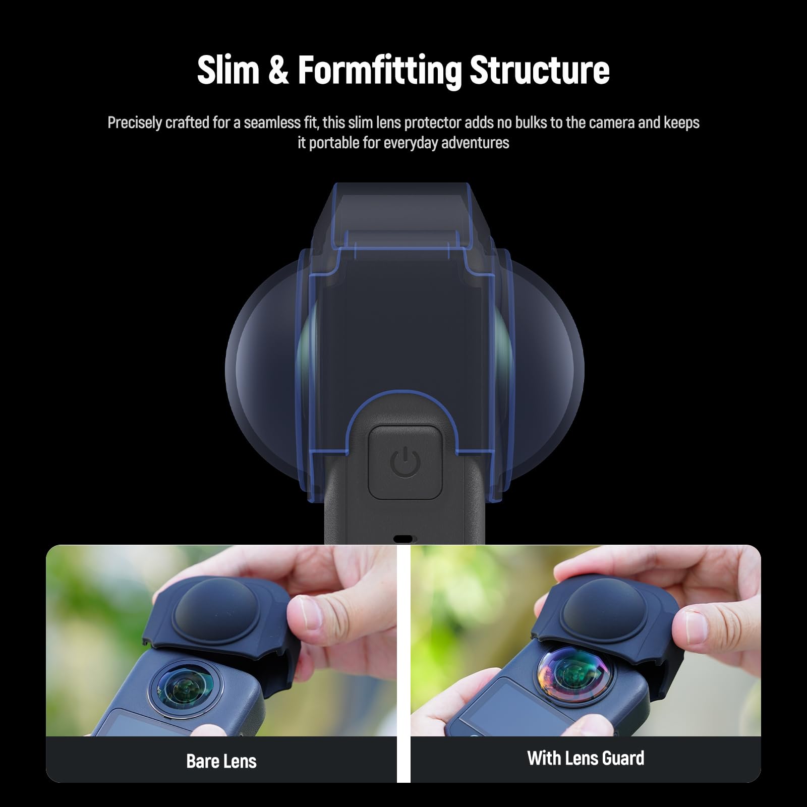 Slim & Formfitting Structure

Precisely crafted for a seamless fit, this slim lens protector adds no bulks to the camera and keeps it portable for everyday adventures

Bare Lens

With Lens Guard