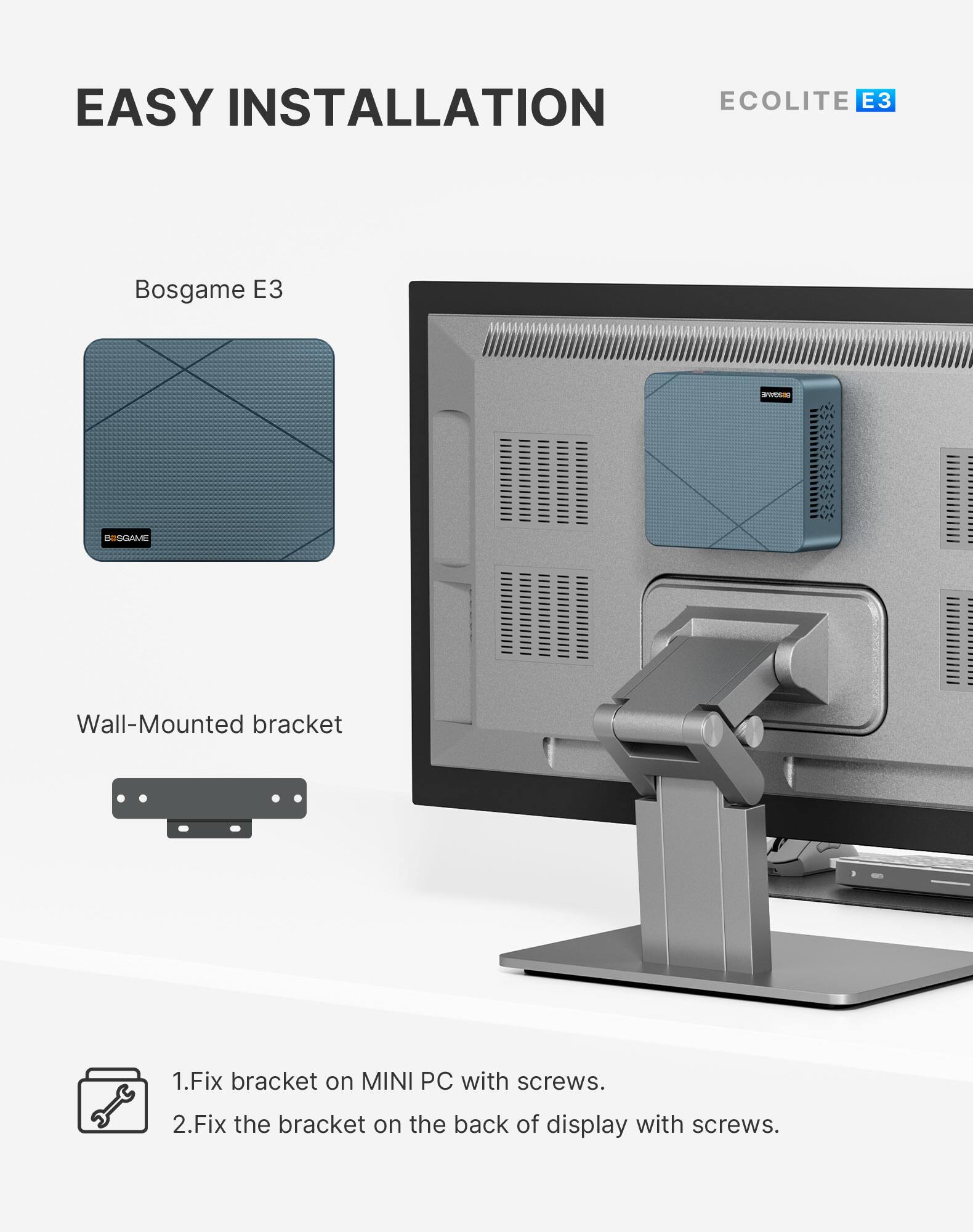 EASY INSTALLATION  
ECOLITE E3

Bosgame E3  
BISGAME

Wall-Mounted bracket

1. Fix bracket on MINI PC with screws.  
2. Fix the bracket on the back of display with screws.
