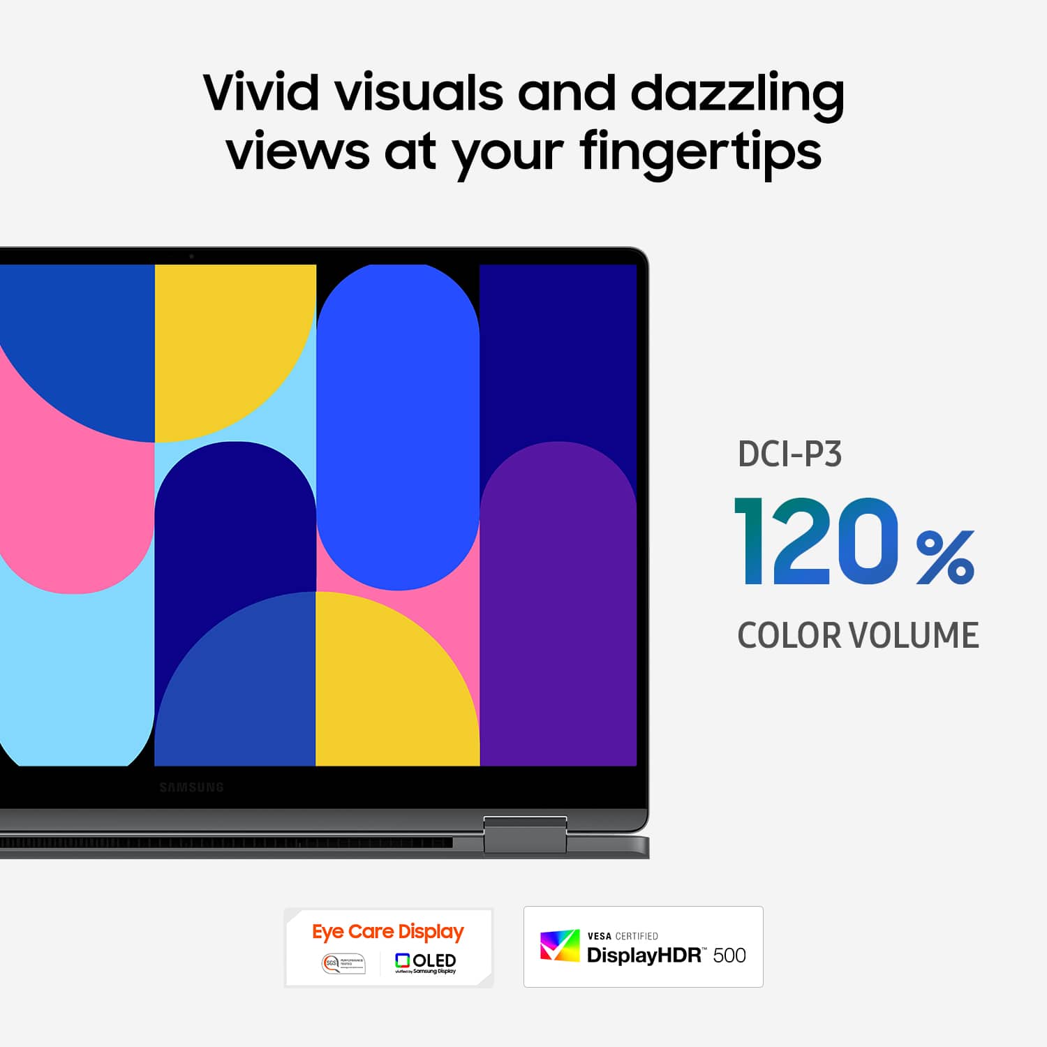 Vivid visuals and dazzling views at your fingertips. DCI-P3 120% COLOR VOLUME. SAMSUNG Eye Care Display OLED. VESA CERTIFIED. DisplayHDR 500.