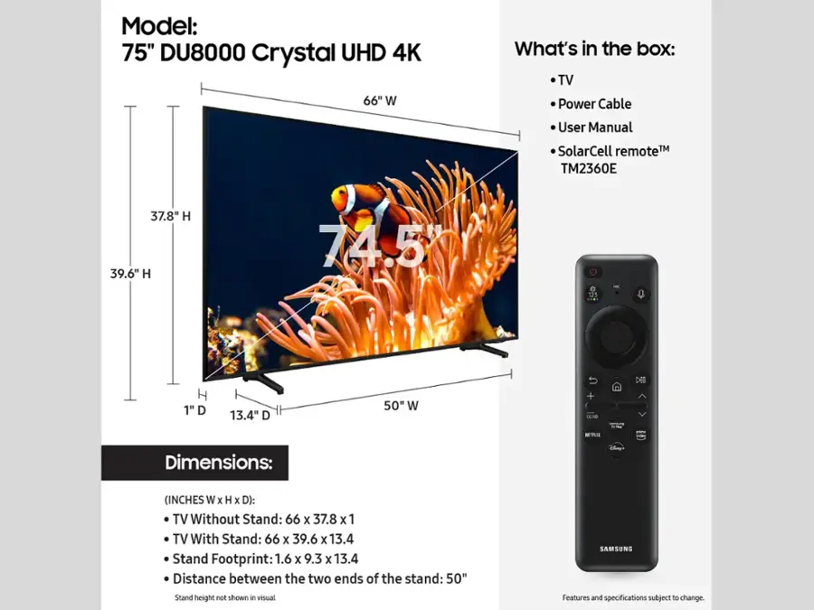 Model: 75" DU8000 Crystal UHD 4K TV

What's in the box:
- TV
- Power Cable
- User Manual
- SolarCell Remote
- TM2360E Remote

Dimensions: (INCHES W x H x D):
- TV Without Stand: 66 x 37.8 x 1
- TV With Stand: 66 X 39.6 x 13.4
- Stand Footprint: 1.6 X 9.3 X 13.4
- Distance between the two ends of the stand: 50"

Features and specifications subject to change.