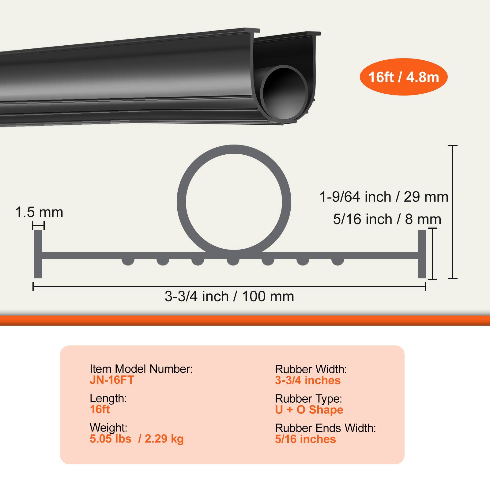 16ft / 4.8m

1.5 mm

1-9/64 inch / 29 mm
5/16 inch / 8 mm
3-3/4 inch / 100 mm

Item Model Number: JN-16FT
Length: 16ft
Weight: 5.05 lbs / 2.29 kg

Rubber Width: 3-3/4 inches
Rubber Type: U + O Shape
Rubber Ends Width: 5/16 inches