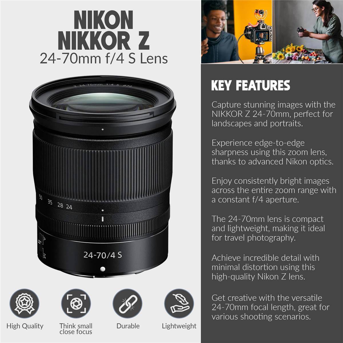 NIKON NIKKOR Z 24-70mm f/4 S Lens

KEY FEATURES
Capture stunning images with the NIKKOR Z 24-70mm, perfect for landscapes and portraits. Experience edge-to-edge sharpness using this zoom lens, thanks to advanced Nikon optics. Enjoy consistently bright images across the entire zoom range with a constant f/4 aperture. The 24-70mm lens is compact and lightweight, making it ideal for travel photography. Achieve incredible detail with minimal distortion using this high-quality Nikon Z lens. Get creative with the versatile 24-70mm focal length, great for various shooting scenarios.

High Quality
Think small close focus
Durable
Lightweight