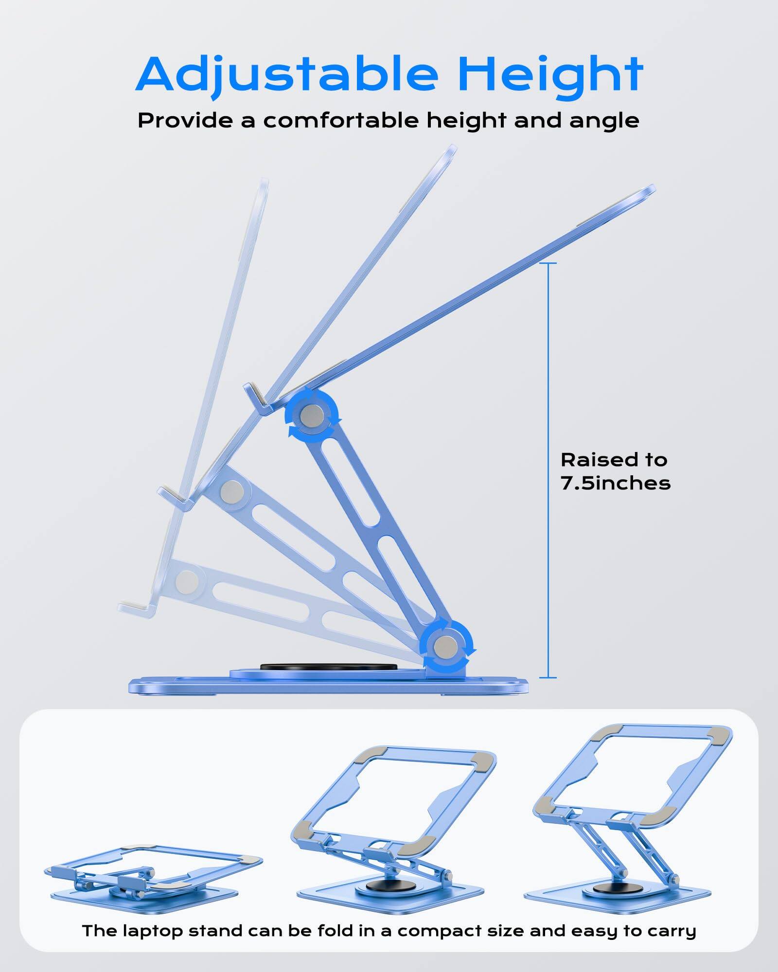 Adjustable Height  
Provide a comfortable height and angle  

Raised to 7.5 inches  

The laptop stand can be folded in a compact size and easy to carry