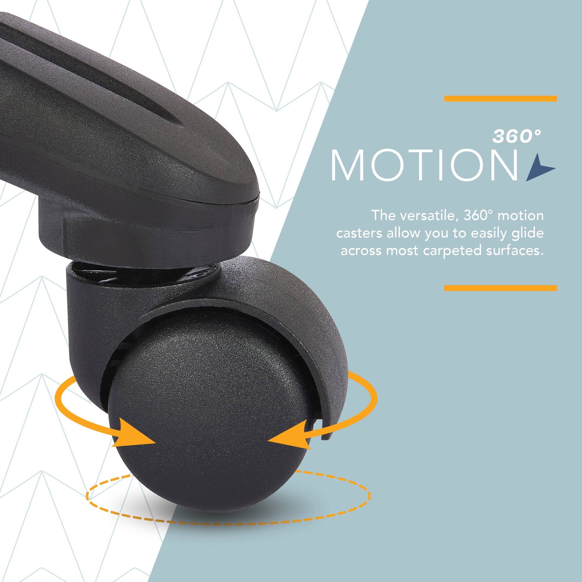 360° MOTION

The versatile, 360° motion casters allow you to easily glide across most carpeted surfaces.